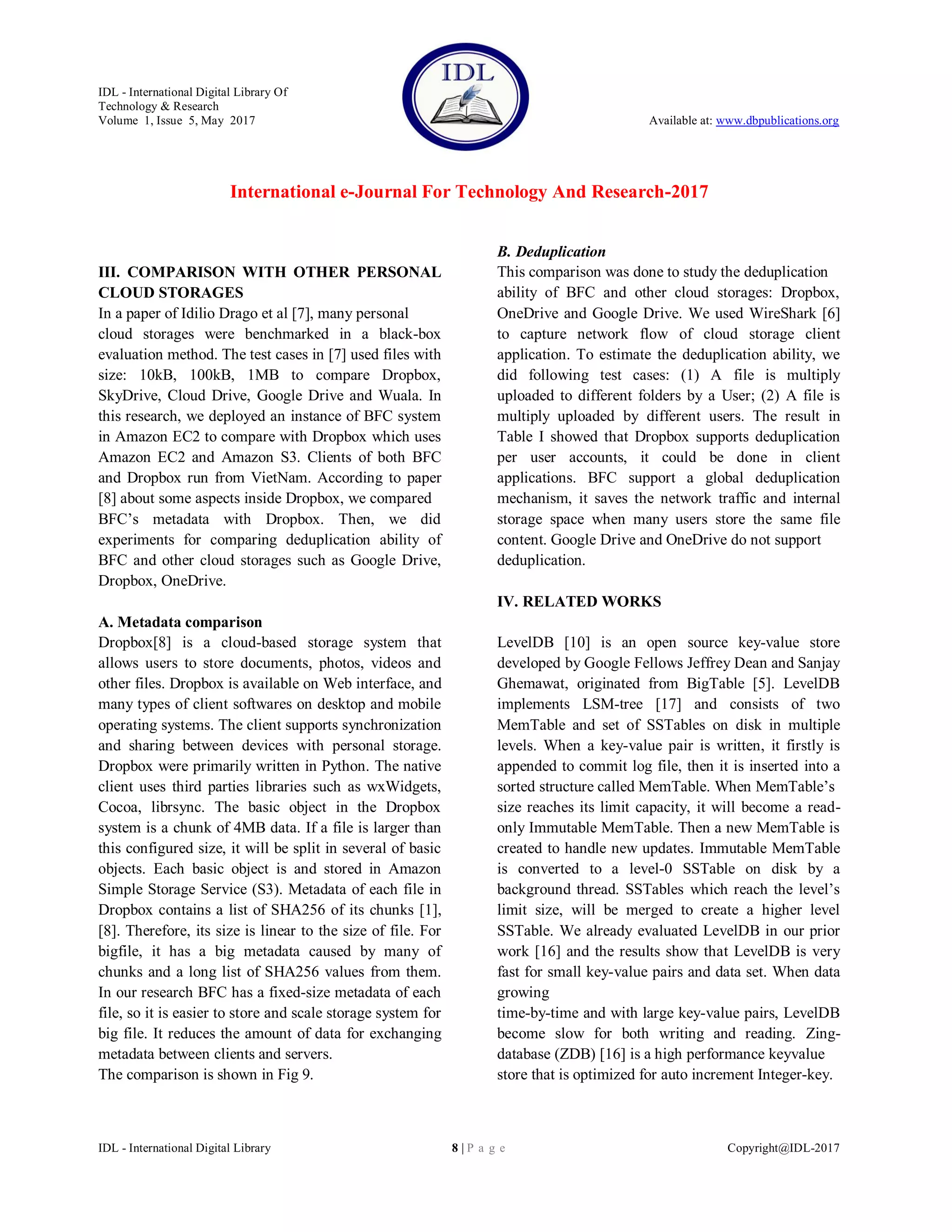 IDL - International Digital Library Of
Technology & Research
Volume 1, Issue 5, May 2017 Available at: www.dbpublications.org
International e-Journal For Technology And Research-2017
IDL - International Digital Library 8 | P a g e Copyright@IDL-2017
III. COMPARISON WITH OTHER PERSONAL
CLOUD STORAGES
In a paper of Idilio Drago et al [7], many personal
cloud storages were benchmarked in a black-box
evaluation method. The test cases in [7] used files with
size: 10kB, 100kB, 1MB to compare Dropbox,
SkyDrive, Cloud Drive, Google Drive and Wuala. In
this research, we deployed an instance of BFC system
in Amazon EC2 to compare with Dropbox which uses
Amazon EC2 and Amazon S3. Clients of both BFC
and Dropbox run from VietNam. According to paper
[8] about some aspects inside Dropbox, we compared
BFC’s metadata with Dropbox. Then, we did
experiments for comparing deduplication ability of
BFC and other cloud storages such as Google Drive,
Dropbox, OneDrive.
A. Metadata comparison
Dropbox[8] is a cloud-based storage system that
allows users to store documents, photos, videos and
other files. Dropbox is available on Web interface, and
many types of client softwares on desktop and mobile
operating systems. The client supports synchronization
and sharing between devices with personal storage.
Dropbox were primarily written in Python. The native
client uses third parties libraries such as wxWidgets,
Cocoa, librsync. The basic object in the Dropbox
system is a chunk of 4MB data. If a file is larger than
this configured size, it will be split in several of basic
objects. Each basic object is and stored in Amazon
Simple Storage Service (S3). Metadata of each file in
Dropbox contains a list of SHA256 of its chunks [1],
[8]. Therefore, its size is linear to the size of file. For
bigfile, it has a big metadata caused by many of
chunks and a long list of SHA256 values from them.
In our research BFC has a fixed-size metadata of each
file, so it is easier to store and scale storage system for
big file. It reduces the amount of data for exchanging
metadata between clients and servers.
The comparison is shown in Fig 9.
B. Deduplication
This comparison was done to study the deduplication
ability of BFC and other cloud storages: Dropbox,
OneDrive and Google Drive. We used WireShark [6]
to capture network flow of cloud storage client
application. To estimate the deduplication ability, we
did following test cases: (1) A file is multiply
uploaded to different folders by a User; (2) A file is
multiply uploaded by different users. The result in
Table I showed that Dropbox supports deduplication
per user accounts, it could be done in client
applications. BFC support a global deduplication
mechanism, it saves the network traffic and internal
storage space when many users store the same file
content. Google Drive and OneDrive do not support
deduplication.
IV. RELATED WORKS
LevelDB [10] is an open source key-value store
developed by Google Fellows Jeffrey Dean and Sanjay
Ghemawat, originated from BigTable [5]. LevelDB
implements LSM-tree [17] and consists of two
MemTable and set of SSTables on disk in multiple
levels. When a key-value pair is written, it firstly is
appended to commit log file, then it is inserted into a
sorted structure called MemTable. When MemTable’s
size reaches its limit capacity, it will become a read-
only Immutable MemTable. Then a new MemTable is
created to handle new updates. Immutable MemTable
is converted to a level-0 SSTable on disk by a
background thread. SSTables which reach the level’s
limit size, will be merged to create a higher level
SSTable. We already evaluated LevelDB in our prior
work [16] and the results show that LevelDB is very
fast for small key-value pairs and data set. When data
growing
time-by-time and with large key-value pairs, LevelDB
become slow for both writing and reading. Zing-
database (ZDB) [16] is a high performance keyvalue
store that is optimized for auto increment Integer-key.
 