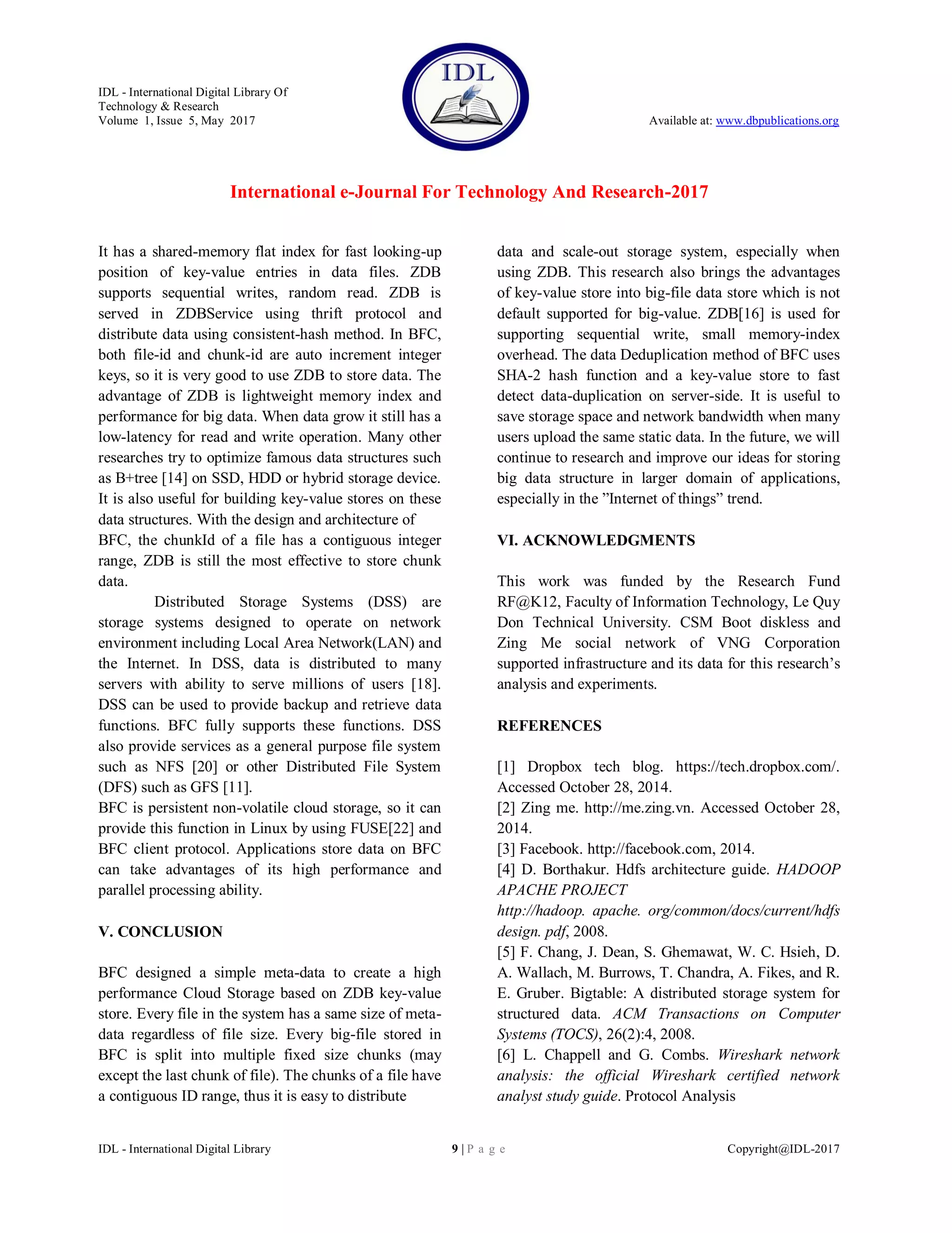 IDL - International Digital Library Of
Technology & Research
Volume 1, Issue 5, May 2017 Available at: www.dbpublications.org
International e-Journal For Technology And Research-2017
IDL - International Digital Library 9 | P a g e Copyright@IDL-2017
It has a shared-memory flat index for fast looking-up
position of key-value entries in data files. ZDB
supports sequential writes, random read. ZDB is
served in ZDBService using thrift protocol and
distribute data using consistent-hash method. In BFC,
both file-id and chunk-id are auto increment integer
keys, so it is very good to use ZDB to store data. The
advantage of ZDB is lightweight memory index and
performance for big data. When data grow it still has a
low-latency for read and write operation. Many other
researches try to optimize famous data structures such
as B+tree [14] on SSD, HDD or hybrid storage device.
It is also useful for building key-value stores on these
data structures. With the design and architecture of
BFC, the chunkId of a file has a contiguous integer
range, ZDB is still the most effective to store chunk
data.
Distributed Storage Systems (DSS) are
storage systems designed to operate on network
environment including Local Area Network(LAN) and
the Internet. In DSS, data is distributed to many
servers with ability to serve millions of users [18].
DSS can be used to provide backup and retrieve data
functions. BFC fully supports these functions. DSS
also provide services as a general purpose file system
such as NFS [20] or other Distributed File System
(DFS) such as GFS [11].
BFC is persistent non-volatile cloud storage, so it can
provide this function in Linux by using FUSE[22] and
BFC client protocol. Applications store data on BFC
can take advantages of its high performance and
parallel processing ability.
V. CONCLUSION
BFC designed a simple meta-data to create a high
performance Cloud Storage based on ZDB key-value
store. Every file in the system has a same size of meta-
data regardless of file size. Every big-file stored in
BFC is split into multiple fixed size chunks (may
except the last chunk of file). The chunks of a file have
a contiguous ID range, thus it is easy to distribute
data and scale-out storage system, especially when
using ZDB. This research also brings the advantages
of key-value store into big-file data store which is not
default supported for big-value. ZDB[16] is used for
supporting sequential write, small memory-index
overhead. The data Deduplication method of BFC uses
SHA-2 hash function and a key-value store to fast
detect data-duplication on server-side. It is useful to
save storage space and network bandwidth when many
users upload the same static data. In the future, we will
continue to research and improve our ideas for storing
big data structure in larger domain of applications,
especially in the ”Internet of things” trend.
VI. ACKNOWLEDGMENTS
This work was funded by the Research Fund
RF@K12, Faculty of Information Technology, Le Quy
Don Technical University. CSM Boot diskless and
Zing Me social network of VNG Corporation
supported infrastructure and its data for this research’s
analysis and experiments.
REFERENCES
[1] Dropbox tech blog. https://tech.dropbox.com/.
Accessed October 28, 2014.
[2] Zing me. http://me.zing.vn. Accessed October 28,
2014.
[3] Facebook. http://facebook.com, 2014.
[4] D. Borthakur. Hdfs architecture guide. HADOOP
APACHE PROJECT
http://hadoop. apache. org/common/docs/current/hdfs
design. pdf, 2008.
[5] F. Chang, J. Dean, S. Ghemawat, W. C. Hsieh, D.
A. Wallach, M. Burrows, T. Chandra, A. Fikes, and R.
E. Gruber. Bigtable: A distributed storage system for
structured data. ACM Transactions on Computer
Systems (TOCS), 26(2):4, 2008.
[6] L. Chappell and G. Combs. Wireshark network
analysis: the official Wireshark certified network
analyst study guide. Protocol Analysis
 