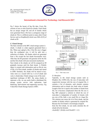 IDL - International Digital Library Of
Technology & Research
Volume 1, Issue 5, May 2017 Available at: www.dbpublications.org
International e-Journal For Technology And Research-2017
IDL - International Digital Library 4 | P a g e Copyright@IDL-2017
Fig 3 shows the layout of big file data. Every file
consists of one or more fixed-size chunks. Each chunk
has an unique integer ID, and all of chunks which
were generated from a file have a contiguous range of
chunk-id. This is a different point to many other Cloud
Service such as DropBox[8] which uses SHA-2[19] of
chunk as ID.
C. Chunk Storage
The basic element in the BFC cloud storage system is
chunk. A chunk is a data segment generated from a
file. When user upload a file, if the file size is bigger
than the configured size, it will be split into a
collection of chunks. All chunks which are generated
from a file except the last chunk havesmaller size).
After that, the ID generator will generate id for the file
and the first chunk with auto-increment mechanism.
Next chunk in the chunks set will be assigned an ID
gradually increase until the final chunk. A FileInfo
object is created with information such as file-id, size
of file, id of first chunk, number of chunks and stored
to ZDB. Similarly, the chunk will be stored in key-
value store as a record with key is id of chunk and
value is chunk data. Chunk storage is one of the most
significant technique of BFC. By using chunks to
represent a file, we can easily build a distributed file
storage system service with replication, load
balancing, fault-tolerant and supporting recovery. Fig
4 describes Chunk Storage System of BFC.
D. Metadata
Typically, in the cloud storage system such as
Dropbox [8], CEPH [24], the size of meta-data will
respectively increase with the size of original file, it
contains a list of elements, each element contains
information such as chunk size, hash value of chunk.
Length of the list is equal to the number of chunk from
file. So it becomes complicated when the file size is
big. BFC proposed a solution in which the size of
meta-data is independent of number of chunks with
any size of file, both a very small file or a huge file.
The solution just stores the id of first chunk, and the
number of chunks which is generated by original file.
Because the id of chunk is increasingly assigned
from the first chunk, we can easily calculate the ith
chunk id by the formula:
chunkid[i] = fileInfo.startChunkID + i (1)
 