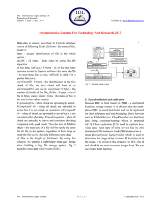 IDL - International Digital Library Of
Technology & Research
Volume 1, Issue 5, May 2017 Available at: www.dbpublications.org
International e-Journal For Technology And Research-2017
IDL - International Digital Library 5 | P a g e Copyright@IDL-2017
Meta-data is mainly described in FileInfo structure
consist of following fields: fileName - the name of file;
fileID: 8
bytes - unique identification of file in the whole
system ;
sha256 : 32 bytes - hash value by using sha-256
algorithm
of file data; refFileID: 8 bytes - id of file that have
previous existed in System and have the same sha256
- we treat these files as one, refFileID is valid if it is
greater than zero;
startChunkID : 8 bytes - the identification of the first
chunk of file, the next chunk will have id as
startChunkID+1 and so on; numChunk: 8 bytes - the
number of chunks of the file; fileSize : 8 bytes - size of
file in bytes; status: enum 1 bytes - the status of file, it
has one in four values namely
EUploadingFile - when chunk are uploading to server,
ECompletedF ile - when all chunk are uploaded to
server but it is not check as consistent, ECorruptedF
ile – when all chunk are uploaded to server but it is not
consistent after checking, EGoodCompleted - when all
chunk are uploaded to server and consistent checking
completed with good result. Thus the size of FileInfo
object - the meta-data of a file will be nearly the same
for all file in the system, regardless of how large or
small the file size is (the only difference meta-data
of files is the length of fileName). By using this
solution, we created a lightweight meta-data design
when building a big file storage system. Fig 5
describes meta-data store system of BFC.
E. Data distribution and replication
Because BFC is built based on ZDB - a distributed
keyvalue storage system. It is obvious that the meta-
data of BFC is stored distributed and can be replicated
for fault-tolerance and load-balancing. Store Services
such as FileInfoService, ChunkStoreService distribute
data using consistent-hashing which is proposed
in[15]. Chain replication [23]is used to replicate key-
value data. Each type of store service has its own
distributed ZDB instances. Each ZDB instance has a
range [hlowerbound, hupperbound) which is used to
determine the range of key to store. If hash(key) is in
the range, it is stored in that instance. In BFC, file-id
and chunk-id are auto increment integer keys. We can
use simple hash function.
 