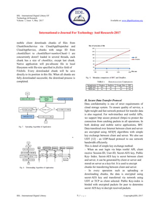 IDL - International Digital Library Of
Technology & Research
Volume 1, Issue 5, May 2017 Available at: www.dbpublications.org
International e-Journal For Technology And Research-2017
IDL - International Digital Library 7 | P a g e Copyright@IDL-2017
mobile client downloads chunks of files from
ChunkStoreService via CloudAppDispatcher and
CloudAppService, chunks with range ID from
chunkIdStart to chunkIdStart+numberChunk−1 are
concurrently down5 loaded in several threads, each
chunk has a size of chunkSize, except last chunk.
Native application will pre-allocate file in local
filesystem with file-size specified in fileSize field of
FileInfo. Every downloaded chunk will be save
directly to its position in this file. When all chunks are
fully downloaded successful, the download process is
completed.
H. Secure Data Transfer Protocol
Data confidentiality is one of strict requirements of
cloud storage system. To ensure quality of service, a
light-weight and fast network protocol for transfer data
is also required. For web-interface and restful APIs,
we support http secure protocol (https) to protect the
connection from catching packets in all operations. In
both desktop and mobile native applications, BFC
Data transfered over Internet between client and server
are encrypted using AES[9] algorithms with simple
key exchange between client and server. We also use
UDT [12] - an UDP-based protocol to use network
bandwidth efficiently.
This is detail of simple key exchange method:
– When an user login via https restful API, client
receive Session-ID, User-ID, Secret-AES key, Public
Key- Index. Secret-AES key is secret between client
and server, it can be generated by client or server and
stored on server as a key-list. It is used to encrypt
chunks for transferring between client and server.
– In every operation such as uploading or
downloading chunks, the data is encrypted using
secret-AES key and transferred via network using
UDT or TCP as client selected. Public Key-index is
binded with encrypted packets for peer to determine
secret AES key to decrypt received packets.
 