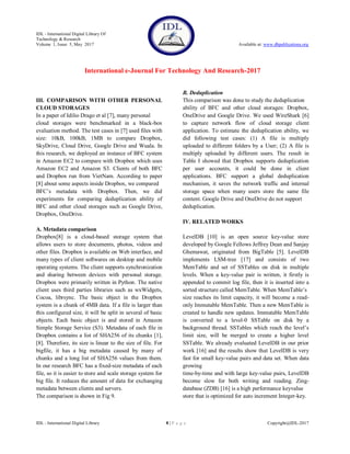 IDL - International Digital Library Of
Technology & Research
Volume 1, Issue 5, May 2017 Available at: www.dbpublications.org
International e-Journal For Technology And Research-2017
IDL - International Digital Library 8 | P a g e Copyright@IDL-2017
III. COMPARISON WITH OTHER PERSONAL
CLOUD STORAGES
In a paper of Idilio Drago et al [7], many personal
cloud storages were benchmarked in a black-box
evaluation method. The test cases in [7] used files with
size: 10kB, 100kB, 1MB to compare Dropbox,
SkyDrive, Cloud Drive, Google Drive and Wuala. In
this research, we deployed an instance of BFC system
in Amazon EC2 to compare with Dropbox which uses
Amazon EC2 and Amazon S3. Clients of both BFC
and Dropbox run from VietNam. According to paper
[8] about some aspects inside Dropbox, we compared
BFC’s metadata with Dropbox. Then, we did
experiments for comparing deduplication ability of
BFC and other cloud storages such as Google Drive,
Dropbox, OneDrive.
A. Metadata comparison
Dropbox[8] is a cloud-based storage system that
allows users to store documents, photos, videos and
other files. Dropbox is available on Web interface, and
many types of client softwares on desktop and mobile
operating systems. The client supports synchronization
and sharing between devices with personal storage.
Dropbox were primarily written in Python. The native
client uses third parties libraries such as wxWidgets,
Cocoa, librsync. The basic object in the Dropbox
system is a chunk of 4MB data. If a file is larger than
this configured size, it will be split in several of basic
objects. Each basic object is and stored in Amazon
Simple Storage Service (S3). Metadata of each file in
Dropbox contains a list of SHA256 of its chunks [1],
[8]. Therefore, its size is linear to the size of file. For
bigfile, it has a big metadata caused by many of
chunks and a long list of SHA256 values from them.
In our research BFC has a fixed-size metadata of each
file, so it is easier to store and scale storage system for
big file. It reduces the amount of data for exchanging
metadata between clients and servers.
The comparison is shown in Fig 9.
B. Deduplication
This comparison was done to study the deduplication
ability of BFC and other cloud storages: Dropbox,
OneDrive and Google Drive. We used WireShark [6]
to capture network flow of cloud storage client
application. To estimate the deduplication ability, we
did following test cases: (1) A file is multiply
uploaded to different folders by a User; (2) A file is
multiply uploaded by different users. The result in
Table I showed that Dropbox supports deduplication
per user accounts, it could be done in client
applications. BFC support a global deduplication
mechanism, it saves the network traffic and internal
storage space when many users store the same file
content. Google Drive and OneDrive do not support
deduplication.
IV. RELATED WORKS
LevelDB [10] is an open source key-value store
developed by Google Fellows Jeffrey Dean and Sanjay
Ghemawat, originated from BigTable [5]. LevelDB
implements LSM-tree [17] and consists of two
MemTable and set of SSTables on disk in multiple
levels. When a key-value pair is written, it firstly is
appended to commit log file, then it is inserted into a
sorted structure called MemTable. When MemTable’s
size reaches its limit capacity, it will become a read-
only Immutable MemTable. Then a new MemTable is
created to handle new updates. Immutable MemTable
is converted to a level-0 SSTable on disk by a
background thread. SSTables which reach the level’s
limit size, will be merged to create a higher level
SSTable. We already evaluated LevelDB in our prior
work [16] and the results show that LevelDB is very
fast for small key-value pairs and data set. When data
growing
time-by-time and with large key-value pairs, LevelDB
become slow for both writing and reading. Zing-
database (ZDB) [16] is a high performance keyvalue
store that is optimized for auto increment Integer-key.
 