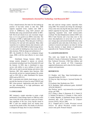 IDL - International Digital Library Of
Technology & Research
Volume 1, Issue 5, May 2017 Available at: www.dbpublications.org
International e-Journal For Technology And Research-2017
IDL - International Digital Library 9 | P a g e Copyright@IDL-2017
It has a shared-memory flat index for fast looking-up
position of key-value entries in data files. ZDB
supports sequential writes, random read. ZDB is
served in ZDBService using thrift protocol and
distribute data using consistent-hash method. In BFC,
both file-id and chunk-id are auto increment integer
keys, so it is very good to use ZDB to store data. The
advantage of ZDB is lightweight memory index and
performance for big data. When data grow it still has a
low-latency for read and write operation. Many other
researches try to optimize famous data structures such
as B+tree [14] on SSD, HDD or hybrid storage device.
It is also useful for building key-value stores on these
data structures. With the design and architecture of
BFC, the chunkId of a file has a contiguous integer
range, ZDB is still the most effective to store chunk
data.
Distributed Storage Systems (DSS) are
storage systems designed to operate on network
environment including Local Area Network(LAN) and
the Internet. In DSS, data is distributed to many
servers with ability to serve millions of users [18].
DSS can be used to provide backup and retrieve data
functions. BFC fully supports these functions. DSS
also provide services as a general purpose file system
such as NFS [20] or other Distributed File System
(DFS) such as GFS [11].
BFC is persistent non-volatile cloud storage, so it can
provide this function in Linux by using FUSE[22] and
BFC client protocol. Applications store data on BFC
can take advantages of its high performance and
parallel processing ability.
V. CONCLUSION
BFC designed a simple meta-data to create a high
performance Cloud Storage based on ZDB key-value
store. Every file in the system has a same size of meta-
data regardless of file size. Every big-file stored in
BFC is split into multiple fixed size chunks (may
except the last chunk of file). The chunks of a file have
a contiguous ID range, thus it is easy to distribute
data and scale-out storage system, especially when
using ZDB. This research also brings the advantages
of key-value store into big-file data store which is not
default supported for big-value. ZDB[16] is used for
supporting sequential write, small memory-index
overhead. The data Deduplication method of BFC uses
SHA-2 hash function and a key-value store to fast
detect data-duplication on server-side. It is useful to
save storage space and network bandwidth when many
users upload the same static data. In the future, we will
continue to research and improve our ideas for storing
big data structure in larger domain of applications,
especially in the ”Internet of things” trend.
VI. ACKNOWLEDGMENTS
This work was funded by the Research Fund
RF@K12, Faculty of Information Technology, Le Quy
Don Technical University. CSM Boot diskless and
Zing Me social network of VNG Corporation
supported infrastructure and its data for this research’s
analysis and experiments.
REFERENCES
[1] Dropbox tech blog. https://tech.dropbox.com/.
Accessed October 28, 2014.
[2] Zing me. http://me.zing.vn. Accessed October 28,
2014.
[3] Facebook. http://facebook.com, 2014.
[4] D. Borthakur. Hdfs architecture guide. HADOOP
APACHE PROJECT
http://hadoop. apache. org/common/docs/current/hdfs
design. pdf, 2008.
[5] F. Chang, J. Dean, S. Ghemawat, W. C. Hsieh, D.
A. Wallach, M. Burrows, T. Chandra, A. Fikes, and R.
E. Gruber. Bigtable: A distributed storage system for
structured data. ACM Transactions on Computer
Systems (TOCS), 26(2):4, 2008.
[6] L. Chappell and G. Combs. Wireshark network
analysis: the official Wireshark certified network
analyst study guide. Protocol Analysis
 