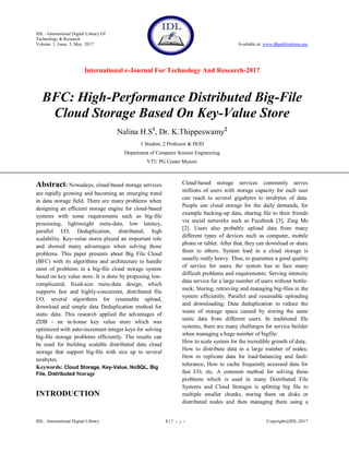 IDL - International Digital Library Of
Technology & Research
Volume 1, Issue 5, May 2017 Available at: www.dbpublications.org
International e-Journal For Technology And Research-2017
IDL - International Digital Library 1 | P a g e Copyright@IDL-2017
BFC: High-Performance Distributed Big-File
Cloud Storage Based On Key-Value Store
Nalina H.S1
, Dr. K.Thippeswamy2
1 Student, 2 Professor & HOD
Department of Computer Science Engineering
VTU PG Center Mysore
Abstract: Nowadays, cloud-based storage services
are rapidly growing and becoming an emerging trend
in data storage field. There are many problems when
designing an efficient storage engine for cloud-based
systems with some requirements such as big-file
processing, lightweight meta-data, low latency,
parallel I/O, Deduplication, distributed, high
scalability. Key-value stores played an important role
and showed many advantages when solving those
problems. This paper presents about Big File Cloud
(BFC) with its algorithms and architecture to handle
most of problems in a big-file cloud storage system
based on key value store. It is done by proposing low-
complicated, fixed-size meta-data design, which
supports fast and highly-concurrent, distributed file
I/O, several algorithms for resumable upload,
download and simple data Deduplication method for
static data. This research applied the advantages of
ZDB - an in-house key value store which was
optimized with auto-increment integer keys for solving
big-file storage problems efficiently. The results can
be used for building scalable distributed data cloud
storage that support big-file with size up to several
terabytes.
Keywords: Cloud Storage, Key-Value, NoSQL, Big
File, Distributed Storage
INTRODUCTION
Cloud-based storage services commonly serves
millions of users with storage capacity for each user
can reach to several gigabytes to terabytes of data.
People use cloud storage for the daily demands, for
example backing-up data, sharing file to their friends
via social networks such as Facebook [3], Zing Me
[2]. Users also probably upload data from many
different types of devices such as computer, mobile
phone or tablet. After that, they can download or share
them to others. System load in a cloud storage is
usually really heavy. Thus, to guarantee a good quality
of service for users, the system has to face many
difficult problems and requirements: Serving intensity
data service for a large number of users without bottle-
neck; Storing, retrieving and managing big-files in the
system efficiently; Parallel and resumable uploading
and downloading; Data deduplication to reduce the
waste of storage space caused by storing the same
static data from different users. In traditional file
systems, there are many challenges for service builder
when managing a huge number of bigfile:
How to scale system for the incredible growth of data;
How to distribute data in a large number of nodes;
How to replicate data for load-balancing and fault-
tolerance; How to cache frequently accessed data for
fast I/O, etc. A common method for solving these
problems which is used in many Distributed File
Systems and Cloud Storages is splitting big file to
multiple smaller chunks, storing them on disks or
distributed nodes and then managing them using a
 
