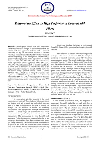 IDL - International Digital Library Of
Technology & Research
Volume 1, Issue 5, May 2017 Available at: www.dbpublications.org
International e-Journal For Technology And Research-2017
IDL - International Digital Library 1 Copyright@IDL-2017
Abstract— Present paper reflects that how temperature
affects the compressive strength of the concrete in which the
cement and fine aggregates replaced with a mineral
admixture like fly ash and bottom ash with a constant
percentage of steel fibres and carbon fibres to the volume of
concrete respectively. In this investigation , concrete of M25
grade is tried using fly ash as partial replacement for cement
for cement at 0%,10%, 20%, 30%, 40%, 50% and bottom as
partial replacement for fine aggregates at 0%, 10%, 20%,
30%, 40%, 50% with addition of 1% of steel fibres and 0.5%
of carbon fibres to the volume of concrete. The effect of the
temperature on the compressive strength of SFRC and CFRC
was studied using a specimen of size 150mm X 150mm
X150mm cubes. After 28 days of curing the specimens were
kept in a oven at 1000
C of temperature for 1 hour. The result
obtained for SFRC and CFRC were compared with the same
grade normal concrete results which was having same W/C
ratio.
Keywords: Constant Temperature, Conventional
Concrete, Compressive Strength, SFRC – Steel Fiber
Reinforced Concrete , CFRC – Carbon Fiber Reinforced
Concrete , W/C – Water Cement ratio.
INTRODUCTION
In construction activities concrete is the most
commonly used material. When hardened it becomes strong
and durable but it will be plastic and malleable in its fresh
state. It is good in compression but weak in tension. Its
strength can be achieved in tension by providing
reinforcement. The aggregates are the major components of
concrete. A broad range of environment and social
consequences are produced by the use of cement and
manufacture. The consequence is both harmful and
acceptable. Production of cement causes pollution due to gas
emissions. Attempts have been done to reduce green house
gas. So by substituting conventional clinker with industrial
by products like fly ash and bottom ash cement industries
have taken actions. The use of industrial wastes is taking
importance as additives, by this they increase strength,
density and it reduces its impact on environment.
Since1900 the use of fiber to concrete has been experimented.
Asbestos
fiber were used to concrete in the beginning of 20th
century. And in middle, I mean in 1950 the concept of
composite of materials came into action. Fibre reinforced
concrete was one among. The overall thinking is to get better
strength of concrete. To focus on the strength of concrete the
steel fiber and carbon fibers were added. By this the strength
of concrete can be achieved. The backbone of modern
civilization is energy. The major source of energy is electric
power from thermal power station. 70% of the energy
electricity is being generated by burning fossil fuels. Out of
70% nearly61% is produced by coal fired plants. This results
nearly 100 tons of ash produced per year. This ash can be
disposed off either dry or wet to a near by open area. Or by
grounding both bottom ash and fly ash we can dispose. Or
mixing with water we can pump it into artificial lagoon or
dumping into yards. Through there is a report that will cause
environmental pollution. Due to this reason the experiment
research and investigating is on. The effect of use of bottom
ash as a replacement of fine aggregates. To avoid the
pollution bottom ash came into use.
PROBLEM DEFINITION
In this present experimental work, the properties of
concrete are thoroughly studied for M25 grade with fibres as
reinforcing materials. In addition to this some of the
industrial wastes (fly ash7&bottom6ash) obtained5from
thermal5power plant having a little cementitious7properties
are substituted with cement and fine aggregate respectively.
Both fly ash and bottom ash are replaced with cement and
sand with following variations of 0%, 10%, 20%, 30%, 40%
and 50% by weight of cement and sand respectively. The
fibres used for this study are steel and carbon at constant
percentage of 1% and 0.5% volume of concrete respectively.
Temperature effect on the compressive strength of fiber
reinforced concrete was studied in this work.
Temperature Effect on High Performance Concrete with
Fibres
KUMUDA V
Assistant Professor of Civil Engineering Department, SITAR
 