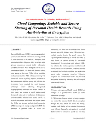 IDL - International Digital Library Of
Technology & Research
Volume 1, Issue 5, May 2017 Available at: www.dbpublications.org
International e-Journal For Technology And Research-2017
IDL - International Digital Library 1 | P a g e Copyright@IDL-2017
Cloud Computing: Scalable and Secure
Sharing of Personal Health Records Using
Attribute-Based Encryption
Ms. Priya S M1,PG scholar , Dr. Asha T Professor Dept. of CS, Bangalore institute of
technology (BIT), Dept. of Computer Science
ABSTRACT:
Personal health record (PHR) is an emerging patient-
centric model of health information exchange, which
is often outsourced to be stored at a third party, such
as cloud providers. However, there have been wide
privacy concerns as personal health information
could be exposed to those third party servers and to
unauthorized parties. To assure the patients’ control
over access to their own PHRs, it is a promising
method to encrypt the PHRs before outsourcing. Yet,
issues such as risks of privacy exposure, scalability in
key management, flexible access, and efficient user
revocation, have remained the most important
challenges toward achieving fine-grained,
cryptographically enforced data access control. In
this paper, we propose a novel patient-centric
framework and a suite of mechanisms for data access
control to PHRs stored in semi trusted servers. To
achieve fine-grained and scalable data access control
for PHRs, we leverage attribute-based encryption
(ABE) techniques to encrypt each patient’s PHR file.
Different fr previous works in secure data
outsourcing, we focus on the multiple data owner
scenario, and divide the users in the PHR system into
multiple security domains that greatly reduces the
key management complexity for owners and users. A
high degree of patient privacy is guaranteed
simultaneously by exploiting multi authority ABE.
Our scheme also enables dynamic modification of
access policies or file attributes, supports efficient
on-demand user/attribute revocation and break-glass
access under emergency scenarios. Extensive
analytical and experimental results are presented
which show the security, scalability, and efficiency of
our proposed scheme.
1 INTRODUCTION
IN recent years, personal health record (PHR) has
emerged as a patient-centric model of health
information exchange.
A PHR service allows a patient to create, manage,
and control her personal health data in one place
through the web, which has made the storage,
retrieval, and sharing of the medical information
more efficient. Especially, each patient is promised
the full control of her medical records and can share
 