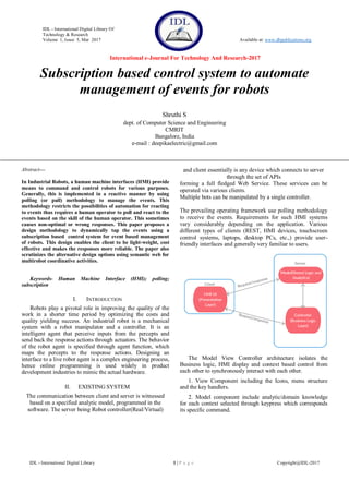 IDL - International Digital Library Of
Technology & Research
Volume 1, Issue 5, Mar 2017 Available at: www.dbpublications.org
International e-Journal For Technology And Research-2017
IDL - International Digital Library 1 | P a g e Copyright@IDL-2017
Subscription based control system to automate
management of events for robots
Shruthi S
dept. of Computer Science and Engineering
CMRIT
Bangalore, India
e-mail : deepikaelectric@gmail.com
Abstract—
In Industrial Robots, a human machine interfaces (HMI) provide
means to command and control robots for various purposes.
Generally, this is implemented in a reactive manner by using
polling (or pull) methodology to manage the events. This
methodology restricts the possibilities of automation for reacting
to events thus requires a human operator to poll and react to the
events based on the skill of the human operator. This sometimes
causes non-optimal or wrong responses. This paper proposes a
design methodology to dynamically tap the events using a
subscription based control system for event based management
of robots. This design enables the client to be light-weight, cost
effective and makes the responses more reliable. The paper also
scrutinizes the alternative design options using semantic web for
multirobot coordinative activities.
Keywords- Human Machine Interface (HMI); polling;
subscription
I. INTRODUCTION
Robots play a pivotal role in improving the quality of the
work in a shorter time period by optimizing the costs and
quality yielding success. An industrial robot is a mechanical
system with a robot manipulator and a controller. It is an
intelligent agent that perceive inputs from the percepts and
send back the response actions through actuators. The behavior
of the robot agent is specified through agent function, which
maps the percepts to the response actions. Designing an
interface to a live robot agent is a complex engineering process,
hence online programming is used widely in product
development industries to mimic the actual hardware.
II. EXISTING SYSTEM
The communication between client and server is witnessed
based on a specified analytic model, programmed in the
software. The server being Robot controller(Real/Virtual)
and client essentially is any device which connects to server
through the set of APIs
forming a full fledged Web Service. These services can be
operated via various clients.
Multiple bots can be manipulated by a single controller.
The prevailing operating framework use polling methodology
to receive the events. Requirements for such HMI systems
vary considerably depending on the application. Various
different types of clients (REST, HMI devices, touchscreen
control systems, laptops, desktop PCs, etc.,) provide user-
friendly interfaces and generally very familiar to users.
The Model View Controller architecture isolates the
Business logic, HMI display and context based control from
each other to synchronously interact with each other.
1. View Component including the Icons, menu structure
and the key handlers.
2. Model component include analytic/domain knowledge
for each context selected through keypress which corresponds
its specific command.
 