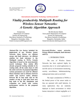 IDL - International Digital Library Of
Technology & Research
Volume 1, Issue 5, May 2017 Available at: www.dbpublications.org
International e-Journal For Technology And Research-2017
IDL - International Digital Library 1 | P a g e Copyright@IDL-2017
Vitality productivity Multipath Routing for
Wireless Sensor Networks:
A Genetic Algorithm Approach
Annapoorna, Mr.Shivakumar Dalali,
Department of Computer Assoc.proff. Department of Computer
Science & Engineering, Science & Engineering
Don Bosco Institute of Technology, Don Bosco Institute oTechnology,
Bangalore, Karnataka, India, Bangalore, Karnataka, India,
Gmail:swamyswati005@gmail.com Gmail:shivakumar.dalali@gmail.com
Abstract-The two factors included for
deployment of any Wireless Sensor
Network, those factors are efficient
energy and fault tolerance. An efficient
solution for fault tolerance is the
Multipath routing in WSNs. Genetic
Algorithm is based on the meta-heuristic
search technique. Base station (BS)
already prepared routing schedule in its
routing table, all the nodes share it with
the entire network. In proposed algorithm
various parameters are used for efficient
fitness function such as distance between
sender and receiver nodes, distance
between BS to hop node and on the
number of hop to send data from next
hop node to the BS. Simulation and
evaluation are tested with various
performance metrics in the proposed
algorithm.
Keywords-Wireless sensor networks,
Energy efficient multipath, fault tolerance
and GA.
1. INTRODUCTION
The area of Wireless Sensor
Networks has been explored highly by
researchers due to its varied applications in
real life such as in Environment monitoring,
security surveillances, habitatmonitoring,
underground mines and so on.[1],[2]
The major consideration of WSNs is
the limited power of the sensor nodes as
they are operated with small batteries. In
many applications they are randomly
deployed in harsh environment in which
human interaction is almost negligible so it
 