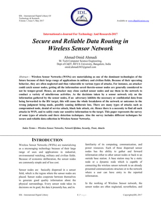 IDL - International Digital Library Of
Technology & Research
Volume 1, Issue 5, May 2017 Available at: www.dbpublications.org
International e-Journal For Technology And Research-2017
IDL - International Digital Library 1 | P a g e Copyright@IDL-2017
Secure and Reliable Data Routing in
Wireless Sensor Network
Ahmad Omid Ahmadi
M. Tech Computer Science Engineering,
Dept of C&IT, REVA University, Bangalore, India
omid.ahmadi365@gmail.com
Abstract— Wireless Sensor Networks (WSNs) are materializing as one of the dominant technologies of the
future because of their large range of applications in military and civilian fields. Because of their operating
behavior, they are often neglected and thus vulnerable to various types of attacks. For instance, an attacker
could catch sensor nodes, getting all the information saved therein-sensor nodes are generally considered to
not be temper-proof. Hence, an attacker may clone cached sensor nodes and use them in the network to
conduct a variety of mischievous activities. As the decisions taken by a sensor network rely on the
information gathered by the sensor nodes, if an adversary inhibits the necessary or confidential data from
being forwarded to the BS/ target, this will cause the whole breakdown of the network or outcomes in the
wrong judgment being made, possibly causing deliberate loss. There are many types of attacks such as
compromised node, denial of service attack, black hole attack, etc. Hence there is a necessity to find all such
attacks in WSN, and to safely route our sensitive information to the target. This paper represents the survey
of some types of attacks and there detection techniques. Also the survey includes different techniques for
secure and reliable data collection in Wireless Sensor Networks.
Index Terms— Wireless Sensor Networks, Network lifetime, Security, Trust, Attacks
INTRODUCTION
Wireless Sensor Networks (WSNs) are materializing
as a encouraging technology because of their large
range of uses and applications in industrial,
environmental watching, military and civilian fields.
Because of economic deliberation, the sensor nodes
are commonly simple and of less cost.
Sensor nodes are basically dispersed in a sensor
field, which is the region where the sensor nodes are
placed. Sensor nodes cooperate between themselves
to generate good quality information about the
physical surroundings. Every sensor node takes its
decisions on its goal, the data it presently has, and its
familiarity of its computing, communication, and
power resources. Each of these dispersed sensor
nodes has the ability to gather and forward
information either to other sensor nodes or back to an
outside base station. A base station may be a static
node or a dynamic node which is capable of
connecting the wireless sensor network to an already
presented communications structure or to the network
where a user can have entry to the reported
information.
In the working of Wireless Sensor network, the
sensor nodes are often neglected, nevertheless, and
 