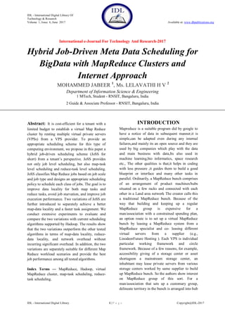 IDL - International Digital Library Of
Technology & Research
Volume 1, Issue 6, June 2017 Available at: www.dbpublications.org
International e-Journal For Technology And Research-2017
IDL - International Digital Library 1 | P a g e Copyright@IDL-2017
Hybrid Job-Driven Meta Data Scheduling for
BigData with MapReduce Clusters and
Internet Approach
MOHAMMED JABEER 1
, Ms. LELAVATHI H V 2
Department of Information Science & Engineering
1 MTech, Student - RNSIT, Bangaluru, India
2 Guide & Associate Professor - RNSIT, Bangaluru, India
Abstract: It is cost-efficient for a tenant with a
limited budget to establish a virtual Map Reduce
cluster by renting multiple virtual private servers
(VPSs) from a VPS provider. To provide an
appropriate scheduling scheme for this type of
computing environment, we propose in this paper a
hybrid job-driven scheduling scheme (JoSS for
short) from a tenant’s perspective. JoSS provides
not only job level scheduling, but also map-task
level scheduling and reduce-task level scheduling.
JoSS classifies Map Reduce jobs based on job scale
and job type and designs an appropriate scheduling
policy to schedule each class of jobs. The goal is to
improve data locality for both map tasks and
reduce tasks, avoid job starvation, and improve job
execution performance. Two variations of JoSS are
further introduced to separately achieve a better
map-data locality and a faster task assignment. We
conduct extensive experiments to evaluate and
compare the two variations with current scheduling
algorithms supported by Hadoop. The results show
that the two variations outperform the other tested
algorithms in terms of map-data locality, reduce-
data locality, and network overhead without
incurring significant overhead. In addition, the two
variations are separately suitable for different Map
Reduce workload scenarios and provide the best
job performance among all tested algorithms.
Index Terms — MapReduce, Hadoop, virtual
MapReduce cluster, map-task scheduling, reduce-
task scheduling.
INTRODUCTION
Mapreduce is a suitable program did by google to
have a notice of data in subsequent manner,it is
simple,can be adapted even during any internal
failures,and mainly its an open source and they are
used by big companies which play with the data
and main business with data,Its also used in
machine learning,bio informatics, space research
etc., The other qualities is that,it helps in coding
with less pressure ,it guides them to build a good
blueprint or interface and many other tasks in
parallel. Ordinarily, a MapReduce bunch comprises
of an arrangement of product machines/hubs
situated on a few racks and connected with each
other in a Land area network The creator calls this
a traditional MapReduce bunch. Because of the
way that building and keeping up a regular
MapReduce group is expensive for a
man/association with a constrained spending plan,
an option route is to set up a virtual MapReduce
bunch by leasing a MapReduce system from a
MapReduce specialist and co- leasing different
virtual servers from a supplier (e.g.,
LinodeorFuture Hosting ). Each VPS is individual
particular working framework and circle
framework. Because of a few reasons, for example,
accessibility giving of a storage center or asset
shortageon a mainstream storage center, an
inhabitant may lease private servers from various
storage centers worked by same supplier to build
up MapReduce bunch. So the authors show interest
on MapReduce group of this sort. For a
man/association that sets up a customary group,
delineate territory in the bunch is arranged into hub
 