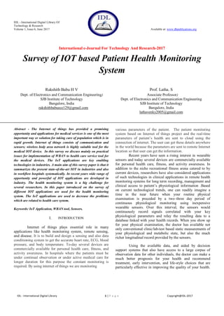 IDL - International Digital Library Of
Technology & Research
Volume 1, Issue 6, June 2017 Available at: www.dbpublications.org
International e-Journal For Technology And Research-2017
IDL - International Digital Library 1 | P a g e Copyright@IDL-2017
Survey of IOT based Patient Health Monitoring
System
Rakshith Babu H V
Dept. of Electronics and Communication Engineering)
SJB Institute of Technology
Bangalore, India
rakshithbabuece129@gmail.com
Prof. Latha. S
Associate Professor)
Dept. of Electronics and Communication Engineering
SJB Institute of Technology
Bangalore, India
lathavenky2005@gmail.com
Abstract - The Internet of things has provided a promising
opportunity and applications for medical services is one of the most
important way or solution for taking care of population which is in
rapid growth. Internet of things consists of communication and
sensors; wireless body area network is highly suitable tool for the
medical IOT device. In this survey we discuss mainly on practical
issues for implementation of WBAN to health care service tool for
the medical devices. The IoT applications are key enabling
technologies in industries. A main aim of this survey paper is that it
summarizes the present state-of-the-art IOT in industries and also
in workflow hospitals systematically. In recent years wide range of
opportunity and powerful of IOT applications are developed in
industry. The health monitoring system is a big challenge for
several researchers. In this paper introduced on the survey of
different IOT applications are used for the health monitoring
system. The IoT applications are used to decrease the problems
which are related to health care system.
Keywords: IoT Application, WBAN tool, Sensors.
I. INTRODUCTION
Internet of things plays essential role in many
applications like health monitoring system, remote sensing,
and disease. It is to build and design a sensing and also data
conditioning system to get the accurate heart rate, ECG, blood
pressure, and body temperature. To-day several devices are
commercially available for personal health care, fitness, and
activity awareness. In hospitals where the patients must be
under continual observation or under active medical care for
longer duration for this purpose the constant monitoring is
required. By using internet of things we are monitoring
various parameters of the patient. The patient monitoring
system based on Internet of things project and the real-time
parameters of patient’s health are sent to cloud using the
connection of internet. The user can get these details anywhere
in the world because the parameters are sent to remote Internet
location so that user can get the information.
Recent years have seen a rising interest in wearable
sensors and today several devices are commercially available
for personal health care, fitness, and activity awareness. In
addition to the niche recreational fitness arena catered to by
current devices, researchers have also considered applications
of such technologies in clinical applications in remote health
monitoring systems for long term recording, management and
clinical access to patient’s physiological information .Based
on current technological trends, one can readily imagine a
time in the near future when your routine physical
examination is preceded by a two–three day period of
continuous physiological monitoring using inexpensive
wearable sensors. Over this interval, the sensors would
continuously record signals correlated with your key
physiological parameters and relay the resulting data to a
database linked with your health records. When you show up
for your physical examination, the doctor has available not
only conventional clinic/lab-test based static measurements of
your physiological and metabolic state, but also the much
richer longitudinal record provided by the sensors.
Using the available data, and aided by decision
support systems that also have access to a large corpus of
observation data for other individuals, the doctor can make a
much better prognosis for your health and recommend
treatment, early intervention, and life-style choices that are
particularly effective in improving the quality of your health.
 