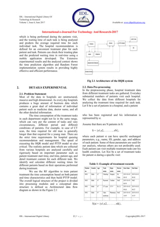 IDL - International Digital Library Of
Technology & Research
Volume 1, Issue 6, June 2017 Available at: www.dbpublications.org
International e-Journal For Technology And Research-2017
IDL - International Digital Library 2 | P a g e Copyright@IDL-2017
which is being performed during the patients visit,
and the waiting time of each task is being analyzed
and predicts the average required time for each
individual task. The hospital recommendation is
defined for an convenient treatment plan for each
patient and task. Patients can check their treating plan
and the predicted waiting time in real-time using a
mobile application developed. The Extensive
experimented results and the analyzed context shows
the time prediction algorithm and Random Forest
implementation system results in providing highly
effective and efficient performance.
2. DETAILS EXPERIMENTAL
2.1. Problem Statement
Most of the data in hospitals are unstructured,
massive and high dimensional. As every day hospitals
produces a huge amount of business data which
contains a great deal of information of individual
patient such as medicine data, doctor name, and all
the other detailed information.
The time consumption of the treatment tasks
in each department might not lie in the same range,
which can vary per the content of tasks and vary
circumstances, different period and different
conditions of patients. For example, in case of CT
scan, the time required for old man is generally
longer than that required for a young man. There are
the strict time requirements for hospital queuing
recommendation and management. The speed of
executing the HQR model and PTTP model so also
critical. The realistic patient data which are collected
from various hospitals are analyzed carefully and
rigorously based on important parameter such as
patient treatment start time, end time, patient age, and
detail treatment content for each different task. We
identify and calculate different waiting times for
different patients based on their operations performed
during treatment.
We use the RF algorithm to train patient
treatment the time consumption based on both patient
and time characteristics and then build PTTP model.
The overall logical structure of the project is divided
into processing modules and a conceptual data
structure is defined as Architectural data flow
diagram as shown in the Figure 2.1
Fig 2.1 Architecture of the HQR system
2.2. Data Pre-processing
In the preprocessing phase, hospital treatment data
from different treatment tasks are gathered. Everyday
substantial numbers of patients visit each hospital.
We collect the data from different hospitals for
analyzing the treatment time required for each task.
Let S be a set of patients in a hospital, and a patient
who has been registered and his information is
represented by si.
Assume that there are N patients in S:
S = {s1,s2, . . . . . . , sN},
where each patient si can have specific unchanged
parameters, e.g., name, ID, gender, age, and address
of each patient. Some of these parameters are used for
our analysis, whereas others are not preferably used.
Each patient can visit multiple treatment tasks per his
health condition. Let X|si be a set of treatment tasks
for patient si during a specific visit:
Table 1: Example of treatment records
X|si = {x1,x2, . . . . . , xK},
 