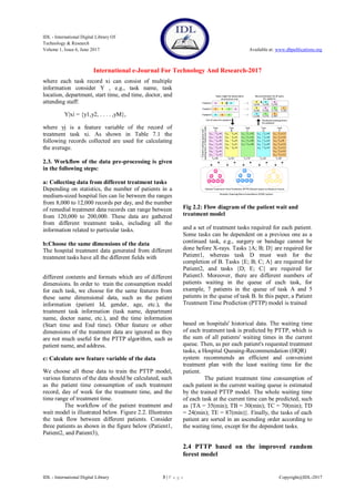 IDL - International Digital Library Of
Technology & Research
Volume 1, Issue 6, June 2017 Available at: www.dbpublications.org
International e-Journal For Technology And Research-2017
IDL - International Digital Library 3 | P a g e Copyright@IDL-2017
where each task record xi can consist of multiple
information consider Y , e.g., task name, task
location, department, start time, end time, doctor, and
attending staff:
Y|xi = {y1,y2, . . . . ,yM},
where yj is a feature variable of the record of
treatment task xi. As shown in Table 7.1 the
following records collected are used for calculating
the average.
2.3. Workflow of the data pre-processing is given
in the following steps:
a: Collecting data from different treatment tasks
Depending on statistics, the number of patients in a
medium-sized hospital lies can lie between the ranges
from 8,000 to 12,000 records per day, and the number
of remedial treatment data records can range between
from 120,000 to 200,000. These data are gathered
from different treatment tasks, including all the
information related to particular tasks.
b:Choose the same dimensions of the data
The hospital treatment data generated from different
treatment tasks have all the different fields with
different contents and formats which are of different
dimensions. In order to train the consumption model
for each task, we choose for the same features from
these same dimensional data, such as the patient
information (patient Id, gender, age, etc.), the
treatment task information (task name, department
name, doctor name, etc.), and the time information
(Start time and End time). Other feature or other
dimensions of the treatment data are ignored as they
are not much useful for the PTTP algorithm, such as
patient name, and address.
c: Calculate new feature variable of the data
We choose all these data to train the PTTP model,
various features of the data should be calculated, such
as the patient time consumption of each treatment
record, day of week for the treatment time, and the
time range of treatment time.
The workflow of the patient treatment and
wait model is illustrated below. Figure 2.2. Illustrates
the task flow between different patients. Consider
three patients as shown in the figure below (Patient1,
Patient2, and Patient3),
Fig 2.2: Flow diagram of the patient wait and
treatment model
and a set of treatment tasks required for each patient.
Some tasks can be dependent on a previous one as a
continued task, e.g., surgery or bandage cannot be
done before X-rays. Tasks {A; B; D} are required for
Patient1, whereas task D must wait for the
completion of B. Tasks {E; B; C; A} are required for
Patient2, and tasks {D; E; C} are required for
Patient3. Moreover, there are different numbers of
patients waiting in the queue of each task, for
example, 7 patients in the queue of task A and 5
patients in the queue of task B. In this paper, a Patient
Treatment Time Prediction (PTTP) model is trained
based on hospitals' historical data. The waiting time
of each treatment task is predicted by PTTP, which is
the sum of all patients' waiting times in the current
queue. Then, as per each patient's requested treatment
tasks, a Hospital Queuing-Recommendation (HQR)
system recommends an efficient and convenient
treatment plan with the least waiting time for the
patient.
The patient treatment time consumption of
each patient in the current waiting queue is estimated
by the trained PTTP model. The whole waiting time
of each task at the current time can be predicted, such
as {TA = 35(min); TB = 30(min); TC = 70(min); TD
= 24(min); TE = 87(min)}. Finally, the tasks of each
patient are sorted in an ascending order according to
the waiting time, except for the dependent tasks.
2.4 PTTP based on the improved random
forest model
 