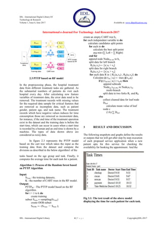 IDL - International Digital Library Of
Technology & Research
Volume 1, Issue 6, June 2017 Available at: www.dbpublications.org
International e-Journal For Technology And Research-2017
IDL - International Digital Library 4 | P a g e Copyright@IDL-2017
2.3 PTTP based on RF model
In the preprocessing phase, the hospital treatment
data from different treatment tasks are gathered. As
the substantial numbers of patients do visit each
hospital every day. After calculating new feature
variables of treatment data, the error data need to be
removed. The treatment records with missing values
for the required data sample for critical features that
are removed as incomplete data, such as patient
gender, patient age, and task name. The treatment
records which have negative values induces for time
consumption those are removed as inconsistent data,
for instance, if the end time of the treatment operation
exist in the dataset and the training data is before the
start time, which can occur in cases when a start time
is recorded by a human and an end time is shown by a
machine. The types of data shown above are
considered as noisy data.
In figure 2.3 represents the PTTP model
based on the cart tree which takes the input as the
training data from the dataset and compute the
divisions as described in the below algorithm1 of the
tasks based on the age group and task. Finally, it
computes the average time for each task for a patient.
Algorithm 1: Process of the Random forest based
on PTTP Algorithm
Input:
STrain : the training datasets;
K : the number of CART trees in the RF model.
Output:
PTTPRF : The PTTP model based on the RF
algorithm.
for i = 1 to k do
create training
subset Strain ←sampling(STrain)
create OOB subset
SOOBi ← (STrain － Strain );
create an empty CART tree hi;
for each independent variable in do
calculate candidates split points
for each in do
calculate the best split point
arg min (∑ Left + ∑ Right)
end for
append node Node(ai,vp) to hi;
split data for left branch
RL(ai,vp) ← [x| ai < vp]
split data for right branch
RR(ai,vp) ← [x| ai > vp]
for each data R in { RL(ai,vp) , RR(ai,vp)} do
Calculate ɸ (vpL | ai) ← max ɸ(vp,ai)
if ɸ (vp(L|R) | ai) ≥ vp,ai then
append subnode
Node(ai,vp(L|R)) to Node(ai,vp)
multi-branch
split data to two forks RL and RR
else
collect cleaned data for leaf node
Dleaf
calculate mean value of leaf
node c
(1/k) ∑ Dleaf
3 RESULT AND DISCUSSION
The following snapshots and graphs define the results
or outputs that we will get after step by step execution
of each proposed service application when a new
patient opts for this service for checking the
availability for booking the appointment. And the
Fig 3.1: The test result of the above model
displaying the time for each patient for each task.
 
