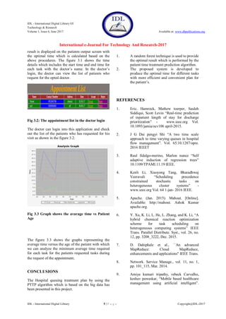 IDL - International Digital Library Of
Technology & Research
Volume 1, Issue 6, June 2017 Available at: www.dbpublications.org
International e-Journal For Technology And Research-2017
IDL - International Digital Library 5 | P a g e Copyright@IDL-2017
result is displayed on the patients output screen with
the optimal time which is calculated based on the
above procedures. The figure 3.1 shows the time
details which includes the start time and end time for
each task with the doctor’s name. In the doctor’s
login, the doctor can view the list of patients who
request for the opted doctor.
Fig 3.2: The appointment list in the doctor login
The doctor can login into this application and check
out the list of the patients who has requested for his
visit as shown in the figure 3.2.
Fig 3.3 Graph shows the avarage time vs Patient
Age
The figure 3.3 shows the graphs representing the
average time versus the age of the patient with which
we can analyze the minimum average time required
for each task for the patients requested tasks during
the request of the appointment.
CONCLUSIONS
The Hospital queuing treatment plan by using the
PTTP algorithm which is based on the big data has
been presented in this project.
1. A random forest technique is used to provide
the optimal result which is performed by the
patient time treatment prediction algorithm.
2. The proposed system is developed to
produce the optimal time for different tasks
with more efficient and convenient plan for
the patient’s.
REFERENCES
1. Eric. Hamrock, Mathew toerper, Sauleh
Siddiqui, Scott Levin “Real-time prediction
of inpatient length of stay for discharge
prioritization” - www.ieee.org Vol.
10.1093/jamia/ocv106 april-2015.
2. J G Dai pengyi Shi “A two time scale
approach to time varying queues in hospital
flow management”. Vol. 65.10.1287/opre.
2016 IEEET
3. Raul fidalgo-merino, Marlon nunez “Self
adaptive induction of regression trees”
10.1109/TPAMI.11.19 IEEE.
4. Kenli Li, Xiaoyong Tang, Bharadhwaj
Veeravali “Scheduling precedence
constrained stochastic tasks on
heterogeneous cluster systems” -
www.ieee.org Vol. 64 1-jan- 2016 IEEE.
5. Apache. (Jan. 2015). Mahout. [Online].
Available: http://mahout. Ashok Kumar
apache.org.
6. Y. Xu, K. Li, L. He, L. Zhang, and K. Li, “A
hybrid chemical reaction optimization
scheme for task scheduling on
heterogeneous computing systems” IEEE
Trans. Parallel Distribute. Syst., vol. 26, no.
12, pp. 3208_3222, Dec. 2015.
7. D. Dahiphale et al., ``An advanced
MapReduce: Cloud MapReduce,
enhancements and applications'' IEEE Trans.
8. Network. Service Manage., vol. 11, no. 1,
pp. 101_115, Mar. 2014.
9. Amiya kumari tripathy, rebeck Carvalho,
keshav pawaskar, “Mobile based healthcare
management using artificial intelligent”.
 