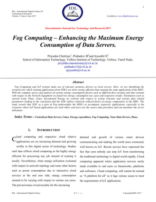 IDL - International Digital Library Of
Technology & Research
Volume 1, Issue 6, June 2017 Available at: www.dbpublications.org
International e-Journal For Technology And Research-2017
IDL - International Digital Library 1 | P a g e Copyright@IDL-2017
1
Fog Computing – Enhancing the Maximum Energy
Consumption of Data Servers.
Priyanka Chettiyar1
, Prabadevi B2
and Jeyanthi N3
School of Information Technology, Vellore Institute of Technology, Vellore, Tamil Nadu.
priyanka.mannarsamy@vit.ac.in
prabadevi.b@vit.ac.in
njeyanthi@vit.ac.in
Abstract
Fog Computing and IoT systems make use of end-user premises devices as local servers. Here, we are identifying the
scenarios for which running applications from NDCs are more energy-efficient than running the same applications from MDC.
With the complete survey and analysis of various energy consumption factors such as different flow-variants and time-variants
with respect to the Network Equipment we found two energy consumption use cases and respective results. Parameters such as
current Load, Pmax, Cmax, Incremental Energy etc evolved with respect to system structure and various data related
parameters leading to the conclusion that the NDC utilizes relatively reduced factor of energy comparative to the MDC. The
study reveals that NDC as a part of Fog makeweights the MDCs to accompany respective applications, especially in the
scenarios where IoT based applications are used where end users are the source data providers and can maximize the server
utilization.
Index Terms— Centralized Data Servers, Cmax, Energy expenditure, Fog Computing, Nano Data Servers, Pmax.
1. INTRODUCTION
loud computing and respective cloud relative
applications are on increasing demand and growing
swiftly in this digital sector of technology. Studies
until date reflects cloud computing as the highly energy
efficient for processing any job instead of running it
locally. Nevertheless, when energy utilization evaluated
with respect to network topology and some other factors
such as power consumption due to interactive cloud
services at the end user side; energy consumption
seemed to be varying with respect to various use cases.
The pervasiveness of universality for the increasing
demand and growth of various smart devices
communicating and making the world more connected,
well known as IoT. Recent surveys have expressed the
fact that soon nobody can stop IoT from transforming
the traditional technology to digital world rapidly. Cloud
computing appeared where application services easily
made available to end users as frameworks, platforms
and softwares. Cloud computing, still cannot be termed
as “A platform for all” as it lags various issues to meet
the requirements of IoT applications.
C
 