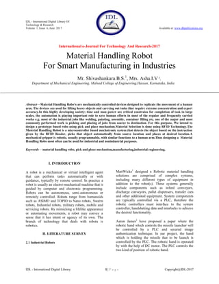 IDL - International Digital Library Of
Technology & Research
Volume 1, Issue 6, June 2017 Available at: www.dbpublications.org
International e-Journal For Technology And Research-2017
IDL - International Digital Library 1 | P a g e Copyright@IDL-2017
Material Handling Robot
For Smart Manufacturing in Industries
Mr. Shivashankara.B.S.1
, Mrs. Asha.I.V 2
,
Department of Mechanical Engineering, Malnad College of Engineering,Hassan, Karnataka, India
Abstract—Material Handling Robo’s are mechanically controlled devices designed to replicate the movement of a human
arm. The devices are used for lifting heavy objects and carrying out tasks that require extreme concentration and expert
accuracy.In this highly developing society; time and man power are critical constrains for completion of task in large
scales. the automation is playing important role to save human efforts in most of the regular and frequently carried
works e.g. most of the industrial jobs like welding, painting, assembly, container filling etc. one of the major and most
commonly performed work is picking and placing of jobs from source to destination. For this purpose, We intend to
design a prototype based robo using pick and place mechanism.Material Selection is done using RFID Technology.The
Material Handling Robot is a microcontroller based mechatronic system that detects the object based on the instruction
given by the RFID Reader, picks that object automatically from source location and places at desired location.A
mechanical gripper is robotic, usually programmable, with similar functions to a human arm.Thus designing a Material
Handling Robo most often can be used for industrial and nonindustrial purposes.
Keywords— material handling robo, pick and place mechanism,manufacturing,industrial engineering.
I. INTRODUCTION
A robot is a mechanical or virtual intelligent agent
that can perform tasks automatically or with
guidance, typically by remote control. In practice a
robot is usually an electro-mechanical machine that is
guided by computer and electronic programming.
Robots can be autonomous, semi-autonomous or
remotely controlled. Robots range from humanoids
such as ASIMO and TOPIO to Nano robots, Swarm
robots, Industrial robots, military robots, mobile and
servicing robots. By mimicking a lifelike appearance
or automating movements, a robot may convey a
sense that it has intent or agency of its own. The
branch of technology that deals with robots is
robotics.
II. LITERATURE SURVEY
2.1 Industrial Robots
MattWicks1
designed a Robotic material handling
solutions are comprised of complex systems,
including many different types of equipment in
addition to the robot(s). These systems generally
include components such as infeed conveyors,
discharge conveyors, pallet dispensers, transfer cars
and other additional equipment. System components
are typically controlled via a PLC, therefore the
robotic controllers must interface to the system
controller, handshaking data and interlocks to achieve
the desired functionality.
Aaron James2
have proposed a paper where the
robotic hand which controls the missile launcher will
be controlled by a PLC and secured image
authentication technique. In our project, the hand
which is holding the missile that to be launch is
controlled by the PLC. The robotic hand is operated
by with the help of DC motor. The PLC controls the
two kind of position of robotic hand.
 