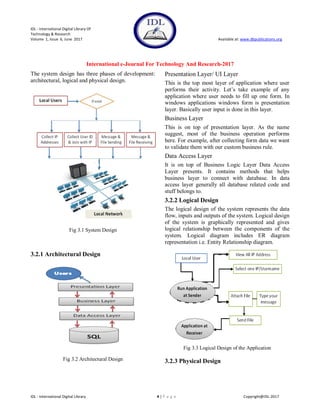 IDL - International Digital Library Of
Technology & Research
Volume 1, Issue 6, June 2017 Available at: www.dbpublications.org
International e-Journal For Technology And Research-2017
IDL - International Digital Library 4 | P a g e Copyright@IDL-2017
The system design has three phases of development:
architectural, logical and physical design.
Fig 3.1 System Design
3.2.1 Architectural Design
Fig 3.2 Architectural Design
Presentation Layer/ UI Layer
This is the top most layer of application where user
performs their activity. Let’s take example of any
application where user needs to fill up one form. In
windows applications windows form is presentation
layer. Basically user input is done in this layer.
Business Layer
This is on top of presentation layer. As the name
suggest, most of the business operation performs
here. For example, after collecting form data we want
to validate them with our custom business rule.
Data Access Layer
It is on top of Business Logic Layer Data Access
Layer presents. It contains methods that helps
business layer to connect with database. In data
access layer generally all database related code and
stuff belongs to.
3.2.2 Logical Design
The logical design of the system represents the data
flow, inputs and outputs of the system. Logical design
of the system is graphically represented and gives
logical relationship between the components of the
system. Logical diagram includes ER diagram
representation i.e. Entity Relationship diagram.
Fig 3.3 Logical Design of the Application
3.2.3 Physical Design
 