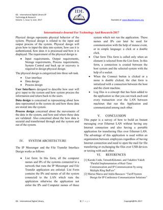 IDL - International Digital Library Of
Technology & Research
Volume 1, Issue 6, June 2017 Available at: www.dbpublications.org
International e-Journal For Technology And Research-2017
IDL - International Digital Library 5 | P a g e Copyright@IDL-2017
Physical design represents physical behavior of the
system. Physical design is related to the input and
output process of the system. Physical design will
gives how to input the data into system, how can it is
authenticated, how does it is processed and how it is
displayed. The requirement of the physical design is:
 Input requirements, Output requirements,
Storage requirements, Process requirements,
System Control and back up or recovery is
required to design physical design.
The physical design is categorized into three sub task.
 User interface
 Data design
 Process design
User Interfaceis designed to describe how user will
give input to the system and how system process the
information and return back to the users.
Data design is concerned in representing about how
data represented in the system do and how those data
are stored into the system.
Process design concerned about the movements of
the data in the system, and how and where these data
are validated. Also concerned about the how data is
secured and transformed through and the system and
out of the system.
IV. SYSTEM ARCHITECTURE
The IP Messenger and the File Transfer Interface
Design works as follows
 List form: In this form, all the computer
names and IPs of the systems connected to a
network that runs the IP Messenger and File
Transfer application are enlisted. List Form
contains the IPs and names of all the system
connected to the LAN which runs the
application otherwise the application not
enlist the IPs and Computer names of those
system which not run the application. These
names and IPs can later be used for
communication with the help of mouse event,
or in simple language: a click or a double
click.
 Chat form This form is called only when an
element is selected from the List form. In this
form, a connection is created between the
host system and the selected system with the
help of a socket.
 When the Connect button is clicked or a
name is double clicked, the chat form is
initialized with a connection between the host
and the client machine.
 Log files is a concept that has been added to
the application so that you can track each and
every transaction over the LAN between
machines that run this Application and
communicated among each other.
V. CONCLUSION
This paper is a survey of how to build an Instant
messaging over Ethernet LAN without having any
Internet connection and also having a portable
application for transferring files over Ethernet LAN.
The advantage of this application is used within an
organization between employees regardless of having
Internet connection and need to open the mail for file
transferring or exchanging the files over USB devices
or texting with each other.
VI. REFERENCES
[1] Kazuki Ueda, TatsushiKikutani, and Takahiro Yakoh
―Parallel Implementation of Real-Time
Communication and IP Communication by using
Multiple Ring Buﬀ ers‖
[2] Marius Marcu and Adela Bascacov ―Tariff System
Design for IP Conference Communication Solutions‖
 