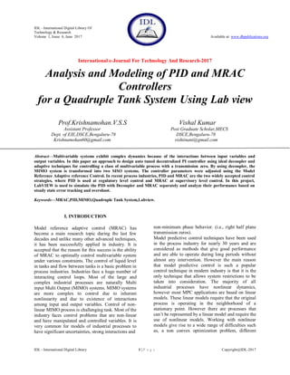 IDL - International Digital Library Of
Technology & Research
Volume 1, Issue 6, June 2017 Available at: www.dbpublications.org
International e-Journal For Technology And Research-2017
IDL - International Digital Library 1 | P a g e Copyright@IDL-2017
Analysis and Modeling of PID and MRAC
Controllers
for a Quadruple Tank System Using Lab view
Prof.Krishnamohan.V.S.S Vishal Kumar
Assistant Professor Post Graduate Scholar,MECS
Dept. of EIE,DSCE,Bengaluru-78 DSCE,Bengaluru-78
Krishnamohan60@gmail.com vishiinani@gmail.com
Abstract—Multivariable systems exhibit complex dynamics because of the interactions between input variables and
output variables. In this paper an approach to design auto tuned decentralized PI controller using ideal decoupler and
adaptive techniques for controlling a class of multivariable process with a transmission zero. By using decoupler, the
MIMO system is transformed into two SISO systems. The controller parameters were adjusted using the Model
Reference Adaptive reference Control. In recent process industries, PID and MRAC are the two widely accepted control
strategies, where PID is used at regulatory level control and MRAC at supervisory level control. In this project,
LabVIEW is used to simulate the PID with Decoupler and MRAC separately and analyze their performance based on
steady state error tracking and overshoot.
Keywords—MRAC,PID,MIMO,Quadruple Tank System,Labview.
I. INTRODUCTION
Model reference adaptive control (MRAC) has
become a main research topic during the last few
decades and unlike many other advanced techniques,
it has been successfully applied in industry. It is
accepted that the reason for this success is the ability
of MRAC to optimally control multivariable system
under various constraints. The control of liquid level
in tanks and flow between tanks is a basic problem in
process industries. Industries face a huge number of
interacting control loops. Most of the large and
complex industrial processes are naturally Multi
input Multi Output (MIMO) systems. MIMO systems
are more complex to control due to inherent
nonlinearity and due to existence of interactions
among input and output variables. Control of non-
linear MIMO process is challenging task. Most of the
industry faces control problems that are non-linear
and have manipulated and controlled variables. It is
very common for models of industrial processes to
have significant uncertainties, strong interactions and
non-minimum phase behavior. (i.e., right half plane
transmission zeros).
Model predictive control techniques have been used
in the process industry for nearly 30 years and are
considered as methods that give good performance
and are able to operate during long periods without
almost any intervention. However the main reason
that model predictive control is such a popular
control technique in modern industry is that it is the
only technique that allows system restrictions to be
taken into consideration. The majority of all
industrial processes have nonlinear dynamics,
however most MPC applications are based on linear
models. These linear models require that the original
process is operating in the neighborhood of a
stationary point. However there are processes that
can‘t be represented by a linear model and require the
use of nonlinear models. Working with nonlinear
models give rise to a wide range of difficulties such
as, a non convex optimization problem, different
 