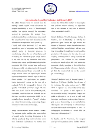IDL - International Digital Library Of
Technology& Research
Volume 1, Issue 7, July 2017 Availableat: www.dbpublications.org
International e-Journal For Technology And Research-2017
IDL - International Digital Library 2 | P a g e Copyright@IDL-2017
the ladder, between these two vertical lines. In
drawing a ladder diagram, certain conventions are
adopted implementing of Delta PLC for shorting of
machine has greatly reduced the complexity
involved in completing this project. Every
production unit of mass production can make use of
this king of system. Many more industries can be
identified for the application of the system[1].
Chitra.S, and Vijaya Raghavan, PLCs are well-
adapted to a range of automation tasks. These are
typically useful in industrial processes in
manufacturing where the cost of developing and
maintaining the automation system is high relative
to the total cost of the automation, and where
changes to the system would be expected during its
operational life. PLCs contain input and output
devices compatible with industrial pilot devices and
controls; little electrical design is required, and the
design problem centres on expressing the desired
sequence of operations in ladder logic (or function
chart) notation. PLC applications are typically
highly customized systems so the cost of a
packaged PLC is low compared to the cost of a
specific custom-built controller design. On the
other hand, in the case of mass-produced goods,
customized control systems are economic due to
the lower cost of the components, which can be
optimally chosen instead of a "generic" solution,
and where the non-recurring engineering charges
are spread over thousands of places [2].
Sanjay Prakash Dabadea, Rohan Prakash Chumble
The automatic sorting machine using conveyor belt
is basically useful for sorting the products in the
industry specifically large scale industries where
mass production is carried out. The machine also
reduces the efforts of the workers by reducing the
time spent for material handling. The application
area of this machine is very wide in industries
where automation is built [3].
Ganesh B.Shinde, Vishal P.Ghadage, Akshay A.
Gadhave, and Dr.D.k.Shedge In industry the
production speed should be high because the
demand of the product is more. But when we check
weight of the object manually then it will take more
time for checking the weight and overall speed the
production will decrease. So by using this auto
weighing control system we totally overcome this
problem.PLC will handled all the operation
regarding the weight of the job. And operate the
pneumatic cylinder according to the weight of the
job. The pneumatic cylinder will remove the faulty
job from the conveyor belt and pass the accurate
job successfully [4].
Shreeya V, Kulkarni Swati R, Bhosale Priyanka P,
Bandewar, G.B.Firame, Kashibai Nava In most of
the industries the sorting system runs by PLC
which is expensive and only can be used in large
industries. This system is less expensive as
microcontroller is used. The system is compact and
quick in operation so can be used in small scale
industries, ware houses, currier services. Raspberry
pi is used so the controlling is easy and effective.
The response time of raspberry pi is less so image
detected and decoded in short period of time. The
sorting speed is 12 box/min i.e. 720 box/ hour, it is
faster than existing system[5].
G. Sujatha, and V. Perasiriyan, The designed
conveyor sorting module can be used for different
 