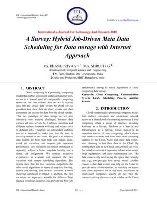 IDL - International Digital Library Of
Technology & Research
Available at: www.dbpublications.org
International e-Journal For Technology And Research-2018
IDL - International Digital Library 1 | P a g e Copyright@IDL-2017
A Survey: Hybrid Job-Driven Meta Data
Scheduling for Data storage with Internet
Approach
Ms. BHANUPRIYA S V 1
, Mrs. SHRUTHI G 2
Department of Computer Science and Engineering
1 M-Tech, Student, DBIT, Bengaluru, India
2 Guide and Professor, DBIT, Bengaluru, India
1. ABSTRACT
Cloud computing is a promising computing
model that enables convenient and on demand network
access to a shared pool of configurable computing
resources. The first offered cloud service is moving
data into the cloud: data owners let cloud service
providers host their data on cloud servers and data
consumers can access the data from the cloud servers.
This new paradigm of data storage service also
introduces new security challenges, because data
owners and data servers have different identities and
different business interests with map and reduce tasks
in different jobs. Therefore, an independent auditing
service is required to make sure that the data is
correctly hosted in the Cloud. The goal is to improve
data locality for both map tasks and reduce tasks,
avoid job starvation, and improve job execution
performance. Two variations are further introduced to
separately achieve a better map-data locality and a
faster task assignment. We conduct extensive
experiments to evaluate and compare the two
variations with current scheduling algorithms. The
results show that the two variations outperform the
other tested algorithms in terms of map-data locality,
reduce-data locality, and network overhead without
incurring significant overhead. In addition, the two
variations are separately suitable for different Map
Reduce workload scenarios and provide the best job
performance among all tested algorithms in cloud
computing data storage.
Keywords: Cloud Computing, Communication
System, IAAS, Scheduling Process, Auditing
Process.
2. INTRODUCTION
Cloud computing is a promising computing model
that enables convenient and on-demand network
access to a shared pool of computing resources. Cloud
computing offers a group of services, including
Software as a Service, Platform as a Service and
Infrastructure as a Service. Cloud storage is an
important service of cloud computing, which allows
data owners to move data from their local computing
systems to the Cloud. More and more data owners
start choosing to host their data in the Cloud. By
hosting their data in the Cloud, data owners can avoid
the initial investment of expensive infrastructure setup,
large equipments, and daily maintenance cost. The
data owners only need to pay the space they actually
use, e.g., cost-per-giga byte stored model. Another
reason is that data owners can rely on the Cloud to
provide more reliable services, so that they can access
data from anywhere and at any time. Individuals or
small-sized companies usually do not have the
resource to keep their servers as reliable as the Cloud
 