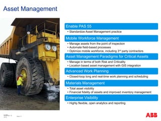 © ABB
Slide 17
November 10,
2015
Asset Management
Enable PAS 55
• Standardize Asset Management practice
Mobile Workforce Management
• Manage assets from the point of inspection
• Automate field-based processes
• Optimize mobile workforce, including 3rd party contractors
Asset Management Paradigms for Critical Assets
• Manage in terms of both Risk and Criticality
• Location based asset management with GIS integration
Advanced Work Planning
• Closed-loop long and real-time work planning and scheduling
Materials Management
• Total asset visibility
• Financial fidelity of assets and improved inventory management
Enterprise Visibility
• Highly flexible, open analytics and reporting
 