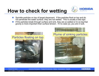 How to check for wetting
          Sprinkle particles on top of target dispersant. If the particles float on top and do
           not penetrate the water surface, they are not wetted. This is usually a bad sign.
          If the particles break through surface and sink, they are a) wetted or b) so big that
           gravity is more important than surface tension. If it is case (a), you are in luck.




                                                        Plume of sinking particles
         Particles floating on top




© 2013 HORIBA, Ltd. All rights reserved.
 