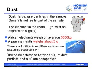Dust
   Dust: large, rare particles in the sample
   Generally not really part of the sample

   The elephant in the room…..(to twist an
   expression slightly)
 African elephants weigh on average 3000kg
 A praying mantis weighs about 3 g
 There is a 1 million times difference in volume
 (assuming equal density)
 The same difference between 10 m dust
 particle and a 10 nm nanoparticle

 © 2013 HORIBA, Ltd. All rights reserved.
 