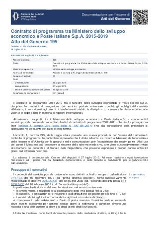 Contratto di programma tra Ministero dello sviluppo
economico e Poste italiane S.p.A. 2015-2019
Atto del Governo 195
Dossier n° 200 - Schede di lettura
29 luglio 2015
Informazioni sugli atti di riferimento
Atto del Governo: 195
Titolo: Contratto di programma tra il Ministero dello sviluppo economico e Poste italiane S.p.A. 2015-
2019
Ministro competente: Ministro dello sviluppo economico
Norma di riferimento: Articolo 1, comma 275, legge 30 dicembre 2014, n. 190
Numero di articoli: 11
Date:
presentazione: 24 luglio 2015
assegnazione: 27 luglio 2015
termine per l'espressione del parere: 16 agosto 2015
Commissione competente : IX Trasporti
Il contratto di programma 2015-2019 tra il Ministro dello sviluppo economico e Poste Italiane S.p.A.
disciplina le modalità di erogazione del servizio postale universale nonché gli obblighi della società
affidataria, i servizi resi agli utenti, i trasferimenti statali, la disciplina concernente l'emissione delle carte
valori e le disposizioni in materia di rapporti internazionali.
Attualmente i rapporti tra il Ministero dello sviluppo economico e Poste italiane S.p.a. concernenti il
servizio postale universale sono disciplinati dal contratto di programma 2009-2011, che risulta prorogato ex
lege (articolo 1, comma 274, della legge n. 190 del 2014) fino alla conclusione della procedura di
approvazione del nuovo contratto di programma.
L'articolo 1, comma 275, della legge citata prevede una nuova procedura per l'esame dello schema di
contratto di programma. In particolare si prevede che il citato schema sia inviato al Ministero dell'economia e
delle finanze e all'Autorità per le garanzie nelle comunicazioni, per l'acquisizione dei relativi pareri. Alla luce
dei pareri il Ministero può procedere al riesame dello schema medesimo, che viene successivamente inviato
alla Camera dei deputati e al Senato della Repubblica, che possono esprimere il proprio parere entro 20
giorni dall'avvenuta ricezione.
Lo schema è pervenuto alla Camera dei deputati il 27 luglio 2015. Ad esso risultano allegati, la relazione
ministeriale ed i pareri resi dal Ministero dell'economia e delle finanze e dall'Autorità per le garanzie nelle
comunicazioni.
Presupposti normativi
I contenuti del servizio postale universale sono definiti a livello europeo dalla direttiva
97/67/CE del 15 dicembre 1997 (cd. "prima direttiva postale"), come successivamente
modificata dalle direttive 2002/39/CE del 10 giugno 2002 (cd. "seconda direttiva postale") e
2008/6/CE del 20 febbraio 2008 (c.d. "terza direttiva postale").
In particolare la direttiva stabilisce che rientrano nel servizio universale:
lo smistamento, il trasporto e la distribuzione degli invii postali fino a 2 kg;
la raccolta, lo smistamento, il trasporto e la distribuzione dei pacchi postali fino a 10 kg;
i servizi relativi agli invii raccomandati e agli invii con valore dichiarato;
è ricompreso in tale ambito anche l'invio di posta massiva. Il servizio postale universale
deve essere assicurato per almeno cinque giorni a settimana e garantire almeno una
raccolta e una distribuzione al domicilio degli utenti degli invii postali.
L'Italia ha innalzato, come facoltativamente previsto dalla medesima direttiva, a 20 kg il limite
La normativa
europea
 