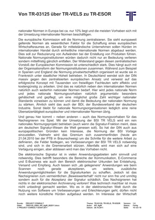 Von TR-03125 über TR-VELS zu TR-ESOR


 nationaler Normen in Europa bei ca. nur 10% liegt und die meisten Vorhaben sich mit
 der Umsetzung internationaler Normen beschäftigen.
 Die europäische Kommission will die Normung zentralisieren. Sie sieht europaweit
 geltende Normen als wesentlichen Faktor für die Schaffung eines europäischen
 Wirtschaftsraumes an. Gerade für mittelständische Unternehmen sollen Hürden im
 internationalen Handel durch einheitliche internationale Normen abgebaut werden.
 Dies soll zur Reduzierung von Aufwänden bei der Erstellung von Produkten führen.
 Nationale Normungsinstitutionen würden dadurch nicht nur an Bedeutung verlieren
 sondern mittelfristig gänzlich entfallen. Der Widerstand gegen diesen zentralistischen
 Vorstoß der Europäischen Kommission ist unterschiedlich stark. Dies hängt auch mit
 der Organisationsform der Normungsinstitutionen zusammen. Während zum Beispiel
 in Spanien und England die Normung privatwirtschaftlich organisiert ist wurde sie in
 Frankreich unter staatlicher Hoheit betrieben. In Deutschland wendet sich der DIN
 massiv gegen den zentralisierten europäischen Ansatz und verweist auf das
 erfolgreiche Konzept mit Tausenden von freiwilligen Fachleuten sehr effektiv und
 kostengünstig zu arbeiten. Und das es natürlich neben den internationalen Normen
 natürlich auch weiterhin nationaler Normen bedarf. Hier wird jedes nationale Norm
 und jedes nationale Normungsvorhaben natürlich argumentativ besonders
 gehätschelt und gepflegt, um eine möglichst große Zahl wichtiger nationaler
 Standards vorweisen zu können und damit die Bedeutung der nationalen Normung
 zu stärken. Ähnlich sieht das auch der BDI, der Bundesverband der deutschen
 Industrie. Sonst bleibt für nationale Normungsorganisationen lediglich eine reine
 Übersetzertätigkeit europäischer und internationaler Normen übrig.
 Und genau hier kommt – neben anderen – auch das Normungsvorhaben für das
 Nachsignieren ins Spiel. Mit der Umsetzung der BSI TR VELS wird ein rein
 nationales Normungsprojekt betrieben (auch wenn die Signatur-Fraktion meint, dass
 am deutschen Signatur-Wesen die Welt genesen soll). So hat der DIN auch aus
 europapolitischen Gründen kein Interesse, die Normung der BSI Vorlage
 einzustellen. Vielmehr wird das Gremium sich zusammenfinden (heute am
 21.04.2010 bei der PTB in Braunschweig) um die Schritte für die weitere Arbeit zu
 definieren, die Felder festlegen, wo Verbesserungen der BSI TR VELS notwendig
 sind, und sich in die Gremienarbeit stürzen. Allenfalls wird man sich auf eine
 Vertagung einigen, aber abblasen wird man das Vorhaben nicht.
 Die elektronische Signatur ist in vielen Anwendungsgebieten sehr sinnvoll und
 notwendig. Dies betrifft besonders die Bereiche der Kommunikation, E-Commerce
 und E-Business wie auch den Bereich elektronischer Urkunden bei Entstehung,
 Versand und Empfang. Auch lassen sich „ab gelegenere“ Anwendungen wie beim
 Scannen       noch       gerade     akzeptieren,     um     weitere,     zusätzliche
 Anwendungsmöglichkeiten für die Signaturkarten zu schaffen. Jedoch ist das
 Nachsignieren zum vermeintlichen „Beweiswerterhalt“ nicht nur sinn frei und unnötig
 sondern auch für die Akzeptanz der Signatur schädlich. Das Nachsignieren hat
 nichts in der elektronischen Archivierung verloren! Was technisch machbar ist muss
 nicht unbedingt gemacht werden. Wo es in der elektronischen Welt durch die
 Nutzung von Software um Verbesserungen und Erleichterungen geht, dürfen nicht
 noch weitere künstliche Hürden aufgebaut werden. Im Interesse der Wirtschaft

Kunde: PROJECT CONSULT                            Thema: TR-03125, TR-VELS, TR-ESOR   Version:   1.0
Datei:  TR03125_XING_Kff_AgW_082011.docx          Autor: Kff, AgW                     Status:    Fertig
© PROJECT CONSULT GmbH 2011                       Datum: 26.10.2011                   Seite:     10 von 19
 