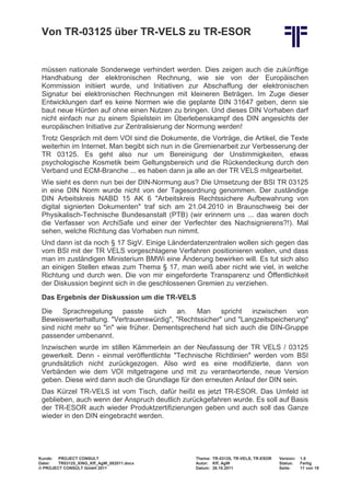 Von TR-03125 über TR-VELS zu TR-ESOR


 müssen nationale Sonderwege verhindert werden. Dies zeigen auch die zukünftige
 Handhabung der elektronischen Rechnung, wie sie von der Europäischen
 Kommission initiiert wurde, und Initiativen zur Abschaffung der elektronischen
 Signatur bei elektronischen Rechnungen mit kleineren Beträgen. Im Zuge dieser
 Entwicklungen darf es keine Normen wie die geplante DIN 31647 geben, denn sie
 baut neue Hürden auf ohne einen Nutzen zu bringen. Und dieses DIN Vorhaben darf
 nicht einfach nur zu einem Spielstein im Überlebenskampf des DIN angesichts der
 europäischen Initiative zur Zentralisierung der Normung werden!
 Trotz Gespräch mit dem VOI sind die Dokumente, die Vorträge, die Artikel, die Texte
 weiterhin im Internet. Man begibt sich nun in die Gremienarbeit zur Verbesserung der
 TR 03125. Es geht also nur um Bereinigung der Unstimmigkeiten, etwas
 psychologische Kosmetik beim Geltungsbereich und die Rückendeckung durch den
 Verband und ECM-Branche ... es haben dann ja alle an der TR VELS mitgearbeitet.
 Wie sieht es denn nun bei der DIN-Normung aus? Die Umsetzung der BSI TR 03125
 in eine DIN Norm wurde nicht von der Tagesordnung genommen. Der zuständige
 DIN Arbeitskreis NABD 15 AK 6 "Arbeitskreis Rechtssichere Aufbewahrung von
 digital signierten Dokumenten" traf sich am 21.04.2010 in Braunschweig bei der
 Physikalisch-Technische Bundesanstalt (PTB) (wir erinnern uns ... das waren doch
 die Verfasser von ArchiSafe und einer der Verfechter des Nachsignierens?!). Mal
 sehen, welche Richtung das Vorhaben nun nimmt.
 Und dann ist da noch § 17 SigV. Einige Länderdatenzentralen wollen sich gegen das
 vom BSI mit der TR VELS vorgeschlagene Verfahren positionieren wollen, und dass
 man im zuständigen Ministerium BMWi eine Änderung bewirken will. Es tut sich also
 an einigen Stellen etwas zum Thema § 17, man weiß aber nicht wie viel, in welche
 Richtung und durch wen. Die von mir eingeforderte Transparenz und Öffentlichkeit
 der Diskussion beginnt sich in die geschlossenen Gremien zu verziehen.
 Das Ergebnis der Diskussion um die TR-VELS
 Die Sprachregelung passte sich an. Man spricht inzwischen von
 Beweiswerterhaltung. "Vertrauenswürdig", "Rechtssicher" und "Langzeitspeicherung"
 sind nicht mehr so "in" wie früher. Dementsprechend hat sich auch die DIN-Gruppe
 passender umbenannt.
 Inzwischen wurde im stillen Kämmerlein an der Neufassung der TR VELS / 03125
 gewerkelt. Denn - einmal veröffentlichte "Technische Richtlinien" werden vom BSI
 grundsätzlich nicht zurückgezogen. Also wird es eine modifizierte, dann von
 Verbänden wie dem VOI mitgetragene und mit zu verantwortende, neue Version
 geben. Diese wird dann auch die Grundlage für den erneuten Anlauf der DIN sein.
 Das Kürzel TR-VELS ist vom Tisch, dafür heißt es jetzt TR-ESOR. Das Umfeld ist
 geblieben, auch wenn der Anspruch deutlich zurückgefahren wurde. Es soll auf Basis
 der TR-ESOR auch wieder Produktzertifizierungen geben und auch soll das Ganze
 wieder in den DIN eingebracht werden.




Kunde: PROJECT CONSULT                           Thema: TR-03125, TR-VELS, TR-ESOR   Version:   1.0
Datei:  TR03125_XING_Kff_AgW_082011.docx         Autor: Kff, AgW                     Status:    Fertig
© PROJECT CONSULT GmbH 2011                      Datum: 26.10.2011                   Seite:     11 von 19
 