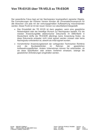 Von TR-03125 über TR-VELS zu TR-ESOR


 Der wesentliche Fokus liegt auf der Nachsignatur kryptografisch signierter Objekte.
 Die Formulierungen der früheren Version konnten als Universalarchivanspruch für
 alle Branchen und jede Art der ordnungsgemäßen Aufbewahrung missverstanden
 werden. Dieser Punkt ist mit der neuen Version nun abschließend klargestellt.
     •    Das Einsatzfeld der TR 03125 ist dann gegeben, wenn eine gesetzliche
          Notwendigkeit oder der freiwillige Wunsch zur Nachsignatur besteht. Für die
          meisten Anwendungsfälle elektronischer Dokumente im DMS-Markt in
          Deutschland dürfte die TR-ESOR allerdings keine Anwendung finden, da
          diese Dokumente entweder nicht initial signiert werden müssen oder keine
          Nachsignatur erforderlich ist, obwohl sie initial signiert wurden.
     •    Vornehmlicher Anwendungsbereich der vorliegenden Technischen Richtlinie
          sind     die    Bundesbehörden      im    Rahmen   der     gesetzlichen
          Aufbewahrungspflichten. Andere Unternehmen können frei entscheiden, ob
          sie diese Spezifikation oder andere Verfahren einsetzen, solange die
          gesetzlichen Anforderungen eingehalten werden.




Kunde: PROJECT CONSULT                            Thema: TR-03125, TR-VELS, TR-ESOR   Version:   1.0
Datei:  TR03125_XING_Kff_AgW_082011.docx          Autor: Kff, AgW                     Status:    Fertig
© PROJECT CONSULT GmbH 2011                       Datum: 26.10.2011                   Seite:     13 von 19
 