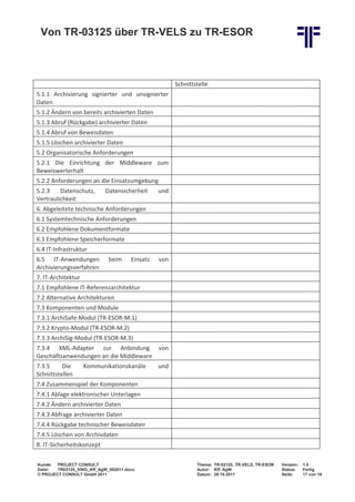 Von TR-03125 über TR-VELS zu TR-ESOR



                                                      Schnittstelle
5.1.1 Archivierung signierter und unsignierter
Daten
5.1.2 Ändern von bereits archivierten Daten
5.1.3 Abruf (Rückgabe) archivierter Daten
5.1.4 Abruf von Beweisdaten
5.1.5 Löschen archivierter Daten
5.2 Organisatorische Anforderungen
5.2.1 Die Einrichtung der Middleware zum
Beweiswerterhalt
5.2.2 Anforderungen an die Einsatzumgebung
5.2.3    Datenschutz,       Datensicherheit     und
Vertraulichkeit
6. Abgeleitete technische Anforderungen
6.1 Systemtechnische Anforderungen
6.2 Empfohlene Dokumentformate
6.3 Empfohlene Speicherformate
6.4 IT-Infrastruktur
6.5 IT-Anwendungen           beim     Einsatz   von
Archivierungsverfahren
7. IT-Architektur
7.1 Empfohlene IT-Referenzarchitektur
7.2 Alternative Architekturen
7.3 Komponenten und Module
7.3.1 ArchiSafe-Modul (TR-ESOR-M.1)
7.3.2 Krypto-Modul (TR-ESOR-M.2)
7.3.3 ArchiSig-Modul (TR-ESOR-M.3)
7.3.4 XML-Adapter zur Anbindung von
Geschäftsanwendungen an die Middleware
7.3.5     Die       Kommunikationskanäle        und
Schnittstellen
7.4 Zusammenspiel der Komponenten
7.4.1 Ablage elektronischer Unterlagen
7.4.2 Ändern archivierter Daten
7.4.3 Abfrage archivierter Daten
7.4.4 Rückgabe technischer Beweisdaten
7.4.5 Löschen von Archivdaten
8. IT-Sicherheitskonzept

Kunde: PROJECT CONSULT                                        Thema: TR-03125, TR-VELS, TR-ESOR   Version:   1.0
Datei:  TR03125_XING_Kff_AgW_082011.docx                      Autor: Kff, AgW                     Status:    Fertig
© PROJECT CONSULT GmbH 2011                                   Datum: 26.10.2011                   Seite:     17 von 19
 
