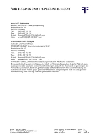 Von TR-03125 über TR-VELS zu TR-ESOR



 Anschrift des Autors
 PROJECT CONSULT GmbH, Büro Hamburg
 Breitenfelder Str. 17
 D-20251 Hamburg
 Tel.:     040 / 460 762 20
 Fax:      040 / 460 762 29
 E-Mail: Presse@PROJECT-CONSULT.com
 Web:      www.PROJECT-CONSULT.com

 Autorenrecht und CopyRight
 Autor: Dr. Ulrich Kampffmeyer
 PROJECT CONSULT Unternehmensberatung GmbH
 Breitenfelder Str. 17
 D-20251 Hamburg
 Tel.:     040 / 460 762 20
 Fax:      040 / 460 762 29
 E-Mail: Presse@PROJECT-CONSULT.com
 Web:      www.PROJECT-CONSULT.com
 © PROJECT CONSULT Unternehmensberatung GmbH 2011. Alle Rechte vorbehalten
 Der gesamte Inhalt ist, sofern nicht gesondert zitiert, ein Originaltext des Autors. Jeglicher Abdruck, auch
 auszugsweise oder als Zitat in anderen Veröffentlichungen, ist durch den Autor vorab zu genehmigen. Die
 Verwendung von Texten, Textteilen, grafischen oder bildlichen Elementen ohne Kenntlichmachung der
 Autorenschaft ist ein Verstoß gegen geltendes Urheberrecht. Belegexemplare, auch bei auszugsweiser
 Veröffentlichung oder Zitierung, sind unaufgefordert einzureichen.




Kunde: PROJECT CONSULT                                       Thema: TR-03125, TR-VELS, TR-ESOR   Version:   1.0
Datei:  TR03125_XING_Kff_AgW_082011.docx                     Autor: Kff, AgW                     Status:    Fertig
© PROJECT CONSULT GmbH 2011                                  Datum: 26.10.2011                   Seite:     19 von 19
 