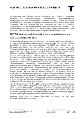 Von TR-03125 über TR-VELS zu TR-ESOR


 Im Folgenden wird zunächst auf die Entwicklung der TR-VELS (Technische
 Richtlinie   zur    vertrauenswürdigen    elektronischen      Langzeitspeicherung)
 eingegangen, die eine branchenweite Diskussion im XING- Forum der Gruppe
 Information and Document Management gefunden hat. Nicht zuletzt durch diese
 Diskussion begründet, startete der BSI zusammen mit dem VOI (Verband
 Organisations- und Informationssysteme e.V) eine Revision der TR-VELS. Das
 Ergebnis dessen ist die TR-ESOR. Im weiteren Verlauf werden die Darstellung der
 Entwicklung und die Unterschiede zwischen beiden Richtlinien behandelt.

 TR-VELS Vertrauenswürdige elektronische Langzeitspeicherung
 Kritik an der TR-VELS / TR-03125
 Im Nestor-Projekt entstanden das Handbuch zur vertrauenswürdigen Archivierung
 und der Kriterienkatalog vertrauenswürdige digitale Archive. Nun gibt das BSI seit
 Juli 2009 mit seiner technischen Richtlinie TR-03215 den Rahmen für ein
 Zertifizierungsverfahren vor und definiert technisch, was denn nun unter
 "vertrauenswürdig" zu verstehen sei und wer allein diese Vertrauenswürdigkeit
 bescheinigen darf. Erste Anbieter, wie z.B. Fujitsu / OpenLimit, haben bereits
 Lösungen nach dem dort beschriebenen Kriterien auf den Markt gebracht.
 Die BSI TR 03125 / VELS Richtlinie fasste eine Reihe von Projektergebnissen
 zusammen, deren Nutzen für den praktischen Einsatz umstritten ist. Zu dem erhob
 die TR VELS den Anspruch, das einzige und erste Konzept für "rechtssichere",
 "vertrauenswürdige" und "beweissichere" Archivierung zu sein und zugleich auch die
 "revisionssichere    Archivierung"    einzuschließen.   Diese    TR    sollte   für
 Produktzertifizierungen genutzt werden. Nur zertifizierte Produkte hätten so den
 Anspruch gehabt "rechtssicher", "vertrauenswürdig" und "beweissicher" zu sein. Dies
 soll für alle Branchen und alle Arten von Anwendungen mit Archivierungsbedarf
 etabliert werden, wie aus Vorträgen, Artikeln, Presse und der TR-VELS selbst zu
 entnehmen ist. Das Dokument selbst war zu diesem Zeitpunkt in einem Zustand, der
 keine Normung erlaubte, weder vom Inhalt noch vom Anspruch. Es handelte sich um
 einen deutschen Sonderweg zur Förderung der qualifizierten elektronischen Signatur
 in einem Bereich, wo "schwach werdende" und "durch Nachsignieren abzusichernde"
 kryptische Anhängsel nichts verloren haben.
 Von den Initiatoren der BSI TR VELS wurde eine Terminologie eingeführt, die das
 Verfahren nach TR VELS begrifflich in die Nähe der nestor-Initiative rückte. Der für
 Laien kaum wahrnehmbare Unterschied zwischen "Langzeitspeicherung" und
 "Langzeitarchivierung" in den Bezeichnungen machte dies deutlich. Wie die
 Webseiten, Vorträge, Artikel, Produktdatenblätter und andere Äußerungen zeigten,
 machen die Protagonisten selbst diesen Unterschied nicht.
 Allerdings fragte man sich etwas, was denn nun Nestor mit dem BSI-
 Zertifizierungsverfahren zu tun hat?!




Kunde: PROJECT CONSULT                           Thema: TR-03125, TR-VELS, TR-ESOR   Version:   1.0
Datei:  TR03125_XING_Kff_AgW_082011.docx         Autor: Kff, AgW                     Status:    Fertig
© PROJECT CONSULT GmbH 2011                      Datum: 26.10.2011                   Seite:     3 von 19
 