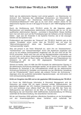 Von TR-03125 über TR-VELS zu TR-ESOR


 Wofür war die elektronische Signatur noch einmal gedacht - zur Absicherung von
 Archiven? Zum Nachweis des vollständigen Einscannens von Dokumenten in


 elektronische Signatur wie sie in der RLES für Europa im Jahr 1999 festgelegt worden
 Sozialversicherungen? Zur Absicherung elektronischer Rechnungen gegen
 Umsatzsteuer-Missbrauch? Oder gab es da noch einen anderen Zweck für die

 war?
 Durch die Zertifizierung nach TR-VELS würde für alle folgendes gelten:
 Rechtssichere und beweissichere elektronische Archivierung gibt es nur mit der
 qualifizierten elektronischen Signatur - zumindest in Deutschland. Dieses Zertifikat
 kann man sich dann auch auf die Produktpackungen der Software und der Hardware
 kleben - egal, was der Anwender in die Systeme hineintut, wie er die Lösungen
 betreibt und die Systeme nutzt.
 Problematisch war besonders der "Anspruch" der TR-VELS. Natürlich gab es die
 meisten "Einzelteile" schon vorher, aber die TR-VELS kam mit einer Art
 "Alleinvertretungsanspruch" daher was "beweissicher", rechtssicher" und
 "vertrauenswürdig" angeht.
 Was soll jemand in der freien Wirtschaft tun, wenn ihm ein "beweissicheres",
 "rechtssicheres" und "vertrauenswürdiges" Archiv (als Appliance!) angeboten wird
 und er es mit anderen Archivsystemen vergleichen soll, die sich nicht mit der TR-
 03125 schmücken. Wofür wird man sich auf der Managementeben entscheiden, wo
 es nicht mehr um die feinen Unterschiede bei Begriffen, Technik und Anwendungen
 ankommt? Da steht jetzt im Raum (siehe auch Broschüren und Präsentationen von
 Anbietern) es gibt die vom BSI abgesegnete "Rechtssicherheit" als
 Produkteigenschaft.
 Störend ist hierbei, dass mit Hilfe des BSI Konzepte der elektronischen Signatur in
 die elektronische Archivierung übertragen werden, wo sie keinen Sinn machen: "Das
 Bundesamt für Sicherheit in der Informatiktechnik schafft bei der elektronischen
 Archiveirung Sicherheit für Hersteller und Anwender aus der öffentlichen Verwaltung
 und der Privatwirtschaft." Damit werden alle anderen Formen der Archivierung -
 diejenigen ohne die ausführlich behandelten Signaturkonzepte - als nicht-sicher und
 nicht-vertrauenswürdig deklassiert.
 Kritik am Vorgehen des BSI und an der geplanten DIN-Umsetzung der TR-VELS
 Im Forum der XING-Gruppe Information & Document Management wird die
 Diskussion seit einiger Zeit mit regem Interesse verfolgt. Mitdisskutanten, die
 gleichzeitig Mitglieder des VOI (Verband Organisations- und Informationssysteme
 e.V) sind verfassten einen offenen Brief 5 des VOI an das BSI. Der Tenor der
 Stellungnahme war ablehnend mit der Bitte um Rücknahme der TR VELS und
 Beendigung der seit Dezember 2009 stattfindenden Außendarstellung mit Wirkung
 außerhalb der Bundesverwaltung. Die wesentlichen Gründe sind:
 Mit der seit Dezember 2009 geführten öffentlichen Darstellung um die Sinnhaftigkeit
 und den Anwendungsbereich dieser Verfahren auch außerhalb der

 5
     http://www.voi.de/downloads/?dlid=145

Kunde: PROJECT CONSULT                           Thema: TR-03125, TR-VELS, TR-ESOR   Version:   1.0
Datei:  TR03125_XING_Kff_AgW_082011.docx         Autor: Kff, AgW                     Status:    Fertig
© PROJECT CONSULT GmbH 2011                      Datum: 26.10.2011                   Seite:     5 von 19
 
