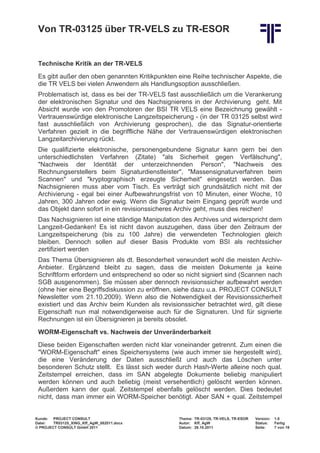 Von TR-03125 über TR-VELS zu TR-ESOR


 Technische Kritik an der TR-VELS
 Es gibt außer den oben genannten Kritikpunkten eine Reihe technischer Aspekte, die
 die TR VELS bei vielen Anwendern als Handlungsoption ausschließen.
 Problematisch ist, dass es bei der TR-VELS fast ausschließlich um die Verankerung
 der elektronischen Signatur und des Nachsignierens in der Archivierung geht. Mit
 Absicht wurde von den Promotoren der BSI TR VELS eine Bezeichnung gewählt -
 Vertrauenswürdige elektronische Langzeitspeicherung - (in der TR 03125 selbst wird
 fast ausschließlich von Archivierung gesprochen), die das Signatur-orientierte
 Verfahren gezielt in die begriffliche Nähe der Vertrauenswürdigen elektronischen
 Langzeitarchivierung rückt.
 Die qualifizierte elektronische, personengebundene Signatur kann gern bei den
 unterschiedlichsten Verfahren (Zitate) "als Sicherheit gegen Verfälschung",
 "Nachweis der Identität der unterzeichnenden Person", "Nachweis des
 Rechnungserstellers beim Signaturdienstleister", "Massensignaturverfahren beim
 Scannen" und "kryptographisch erzeugte Sicherheit" eingesetzt werden. Das
 Nachsignieren muss aber vom Tisch. Es verträgt sich grundsätzlich nicht mit der
 Archivierung - egal bei einer Aufbewahrungsfrist von 10 Minuten, einer Woche, 10
 Jahren, 300 Jahren oder ewig. Wenn die Signatur beim Eingang geprüft wurde und
 das Objekt dann sofort in ein revisionssicheres Archiv geht, muss dies reichen!
 Das Nachsignieren ist eine ständige Manipulation des Archives und widerspricht dem
 Langzeit-Gedanken! Es ist nicht davon auszugehen, dass über den Zeitraum der
 Langzeitspeicherung (bis zu 100 Jahre) die verwendeten Technologien gleich
 bleiben. Dennoch sollen auf dieser Basis Produkte vom BSI als rechtssicher
 zertifiziert werden
 Das Thema Übersignieren als dt. Besonderheit verwundert wohl die meisten Archiv-
 Anbieter. Ergänzend bleibt zu sagen, dass die meisten Dokumente ja keine
 Schriftform erfordern und entsprechend so oder so nicht signiert sind (Scannen nach
 SGB ausgenommen). Sie müssen aber dennoch revisionssicher aufbewahrt werden
 (ohne hier eine Begriffsdiskussion zu eröffnen, siehe dazu u.a. PROJECT CONSULT
 Newsletter vom 21.10.2009). Wenn also die Notwendigkeit der Revisionssicherheit
 existiert und das Archiv beim Kunden als revisionssicher betrachtet wird, gilt diese
 Eigenschaft nun mal notwendigerweise auch für die Signaturen. Und für signierte
 Rechnungen ist ein Übersignieren ja bereits obsolet.
 WORM-Eigenschaft vs. Nachweis der Unveränderbarkeit
 Diese beiden Eigenschaften werden nicht klar voneinander getrennt. Zum einen die
 "WORM-Eigenschaft" eines Speichersystems (wie auch immer sie hergestellt wird),
 die eine Veränderung der Daten ausschließt und auch das Löschen unter
 besonderen Schutz stellt. Es lässt sich weder durch Hash-Werte alleine noch qual.
 Zeitstempel erreichen, dass im SAN abgelegte Dokumente beliebig manipuliert
 werden können und auch beliebig (meist versehentlich) gelöscht werden können.
 Außerdem kann der qual. Zeitstempel ebenfalls gelöscht werden. Dies bedeutet
 nicht, dass man immer ein WORM-Speicher benötigt. Aber SAN + qual. Zeitstempel


Kunde: PROJECT CONSULT                           Thema: TR-03125, TR-VELS, TR-ESOR   Version:   1.0
Datei:  TR03125_XING_Kff_AgW_082011.docx         Autor: Kff, AgW                     Status:    Fertig
© PROJECT CONSULT GmbH 2011                      Datum: 26.10.2011                   Seite:     7 von 19
 