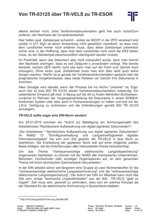 Von TR-03125 über TR-VELS zu TR-ESOR


 alleine reichen nicht, ohne Verfahrensdokumentation geht hier auch nichts!Zum
 anderen, der Nachweis der Unveränderbarkeit:
 Hier helfen qual. Zeitstempel sicherlich - wobei sie NICHT in der ZPO verankert sind
 (außer in §17 SigV ist deren Anwendung nicht gesetzlich verankert), so dass man
 dem Landrichter immer noch erklären muss, dass diese Zeitstempel unheimlich
 sicher sind, in der Hoffnung, dass man dem Landrichter nicht noch die ERS klären
 muss, da der Zeitstempel zwischenzeitlich übersigniert werden musste.
 Im Positivfall, wenn das Dokument also nicht manipuliert wurde, kann man hiermit
 den Nachweis erbringen, dass es seit Zeitpunkt x unverändert vorliegt. Wie bereits
 bemerkt, reichen QES hierfür nicht (die kann man auf der Fahrt zum Gericht noch
 erzeugen). Ohne einen qual. Zeitstempel muss man sich aber wohl auch keine
 Sorgen machen. Hierfür ist ja gerade die Verfahrensdokumentation gedacht oder die
 pragmatische Vorgehensweise, dass beide Parteien vor Gericht Ihre Dokumente in
 Anschein.
 Alles Gesagte wird obsolet, wenn der Prozess bis ins Archiv "unsicher" ist. Ergo:
 auch hier ist trotz BSI TR 03125 wieder Verfahrensdokumentation notwendig. Ein
 wesentlicher Einwand gilt insb. in Bezug auf die oft zu finden Behörden-Sichtweisen,
 zunächst im Rahmen der Vorgangsbearbeitung die Dokumente in einem DOMEA-
 konformen System oder aber auch in Fachanwendungen zu halten und erst mit der
 z.D.A. Verfügung zu archivieren und die Anforderungen gemäß BSI TR 03125
 anzulegen).
 TR-VELS sollte sogar eine DIN-Norm werden!


 Arbeitskreises "Rechtsichere Aufbewahrung von digital signierten Dokumenten" 6:
 Am 29.01.2010 erschien ein "Aufruf zur Beteiligung am Normungsprojekt des

 „Der Arbeitskreis " Rechtsichere Aufbewahrung von digital signierten Dokumenten"
 im NABD 15 "Schriftgutverwaltung und Langzeitverfügbarkeit digitaler
 Informationsobjekte" hat sich zum Ziel gesetzt, die TR-VELS in eine Norm zu
 überführen. Die Erarbeitung der geplanten Norm soll auf einer möglichst soliden
 Basis erfolgen, die die Anforderungen aller Interessierten Kreise berücksichtigt.
 Um das Thema "Vertrauenswürdige elektronische Langzeitspeicherung"
 angemessen bearbeiten zu können ruft der NABD alle interessierten Unternehmen,
 Behörden, Hochschulen oder sonstigen Organisationen auf, an dem genannten
 Thema mit ihrem technischen Sachverstand mitzuarbeiten.“
 In der DIN arbeitet schon seit längerem eine Gruppe an zwei Normentwürfen für die
 "vertrauenswürdige elektronische Langzeitarchivierung" und die "vertrauenswürdige
 elektronische Langzeitspeicherung". Der Aufruf der DIN zur Mitarbeit kann nicht das
 Ziel sein, einige "technische Unpässlichkeiten" aus der BSI TR-VELS "glatt zu
 bügeln". Ziel muss sein, generell zu verhindern, dass sich ein solches Konzept als
 der Standard für die elektronische Archivierung in Deutschland etabliert.


 6
     http://indi.langzeitarchivierung.de/aktuell/

Kunde: PROJECT CONSULT                              Thema: TR-03125, TR-VELS, TR-ESOR   Version:   1.0
Datei:  TR03125_XING_Kff_AgW_082011.docx            Autor: Kff, AgW                     Status:    Fertig
© PROJECT CONSULT GmbH 2011                         Datum: 26.10.2011                   Seite:     8 von 19
 