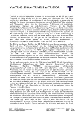 Von TR-03125 über TR-VELS zu TR-ESOR


 Das BSI ist nicht der eigentliche Adressat der Kritik solange die BSI TR 03125 kein
 Standard ist. Dies würde sich ändern, wenn das Dokument als DIN Norm
 veröffentlicht wird! Dann gilt es nicht nur für die Bundesverwaltung sondern ist der
 Maßstab für sichere elektronische Archivierung generell. Selbst bei "Überarbeitung"
 und "Diskussion" würde sich die elektronische Archivierung mit qualifizierter
 elektronischer Signatur als entscheidendem Kriterium für die Qualität
 ("Rechtssicher", "Beweissicher", Vertrauenswürdig", "Revisionssicher") durchsetzen.


 der Archivierung ("100 Jahre Langzeitspeicherung" IST de facto Archivierung) in
 Während heute nur in einigen speziellen Bereichen (z.B. Sozialversicherungen) und
 Fachanwendungen (z.B. elektronisches Standesamt) die elektronische Signatur bei

 Deutschland verbreiten, würde eine DIN Norm Beachtung in allen Branchen finden
 (müssen). Wir kennen dies zur Genüge - aus der DIN Norm und der BSI TR-VELS
 wird dann sehr schnell wieder ein einfach gesetztes KO-Kriterium in
 Ausschreibungen - es ist ja der Standard, ob es nun Sinn macht oder nicht..
 Der DIN tut sich keinen Gefallen, die BSI Richtlinie in eine Norm umzusetzen und sie
 damit auf eine Anerkennungsstufe wie die Vertrauenswürdige elektronische
 Langzeitarchivierung zu heben und für alle Branchen als Messlatte zu etablieren. Die
 Norm soll die Anerkennung der VELS "psychologisch" untermauern und den
 Geltungsbereich von der öffentlichen Verwaltung in die Privatwirtschaft erweitern.
 Der    DIN      darf   sich    hier    nicht     instrumentalisieren  lassen.    Die
 Normierungsbestrebungen für die TR VELS sollten einfach eingestellt werden. Die
 Bundesbehörden - oder gegebenenfalls die gesamte öffentliche Verwaltung - können
 auch ohne eine Deutsche Industrie Norm auskommen.
 Es gibt viele Argumente, warum der DIN Ausschuss NABD 15 AK 6 Arbeitskreis
 „Rechtssichere Aufbewahrung von digital signierten Dokumenten“ die BSI
 Technische        Richtlinie    TR-VELS       „Vertrauenswürdige        elektronische
 Langzeitspeicherung“ nicht in eine DIN Norm überführen sollte. Technische
 Argumente, die auf Fehler und Unzulänglichkeiten im BSI Dokument verweisen.
 Rechtsbegriffliche Gründe, die den Anspruch der „Rechtssicherheit“ und der
 „Beweissicherheit“ kritisieren. Marktordnende Gründe, die den Anspruch, dass nur
 Archivsysteme nach BSI TR-VELS „vertrauenswürdig“, „rechtssicher“ und
 „beweissicher“ seien – und alle anderen nicht – ablehnen. Prinzipielle Eigenschaften
 der elektronischen Archivierung, die das Nachsignieren nicht nur überflüssig sondern
 als grundsätzliche Beeinträchtigung des Wertes archivierter Dokumente auffassen.
 Und es gibt „politische Gründe“ wie z.B. die Ausdehnung des Geltungsbereiches der
 BSI TR-VELS auf alle Organisationen, Betriebe und Verwaltungen durch die
 Fassung in eine DIN Norm.
 Bei den politischen Begründungen wurde jedoch ein wichtiges Argument bisher
 wenig beachtet. Eine DIN Norm zum Nachsignieren auf Basis der Qualifizierten
 elektronischen Signatur (QES) deutscher Prägung stellt einen deutschen Sonderweg
 dar. Besonders da sie das Root-Zertifikat der BNA Bundesnetzagentur verlangt und
 die kartengebundene QES mit ihren Besonderheiten international nicht verbreitet ist.
 Eine solche DIN Norm hätte nie die Chance in eine europäische oder gar
 internationale ISO Norm zu münden. Dieser nationale Sonderweg passt jedoch in die
 generelle Strategie des DIN Deutsches Institut für Normung, auch wenn der Anteil

Kunde: PROJECT CONSULT                            Thema: TR-03125, TR-VELS, TR-ESOR   Version:   1.0
Datei:  TR03125_XING_Kff_AgW_082011.docx          Autor: Kff, AgW                     Status:    Fertig
© PROJECT CONSULT GmbH 2011                       Datum: 26.10.2011                   Seite:     9 von 19
 