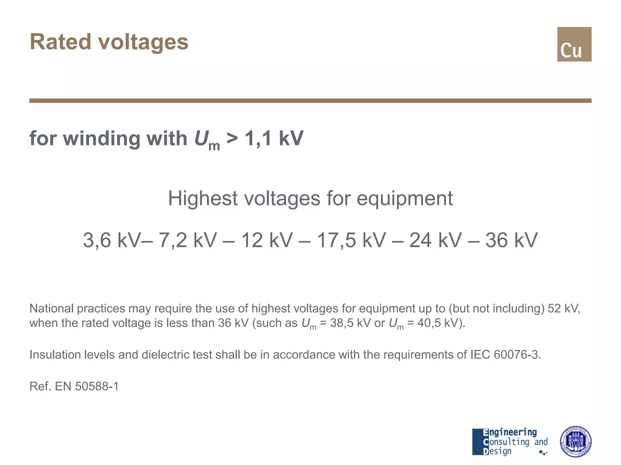 Rated voltages
for winding with Um > 1,1 kV
Highest voltages for equipment
3,6 kV– 7,2 kV – 12 kV – 17,5 kV – 24 kV – 36 kV
National practices may require the use of highest voltages for equipment up to (but not including) 52 kV,
when the rated voltage is less than 36 kV (such as Um = 38,5 kV or Um = 40,5 kV).
Insulation levels and dielectric test shall be in accordance with the requirements of IEC 60076-3.
Ref. EN 50588-1
 