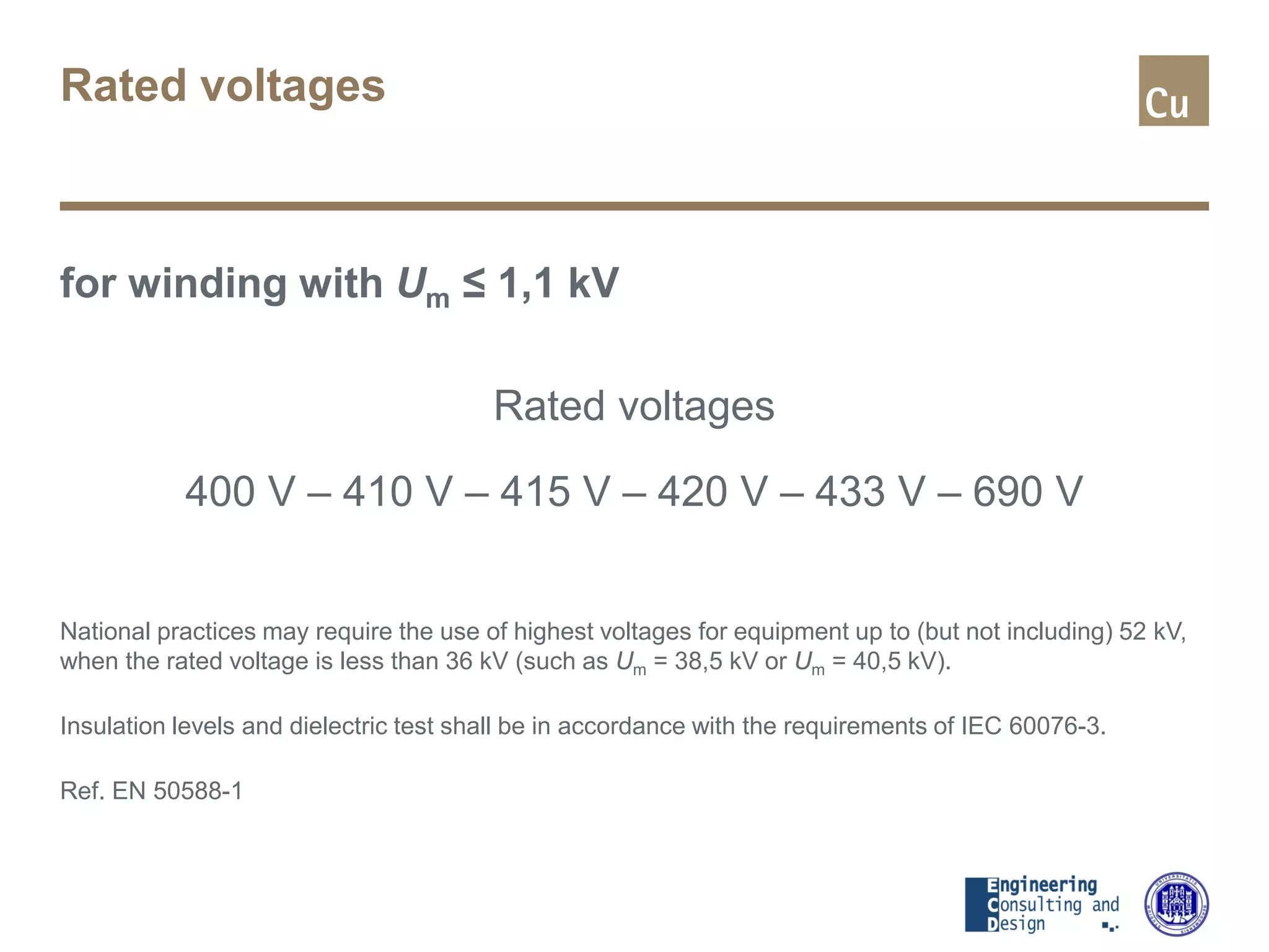 Rated voltages
for winding with Um ≤ 1,1 kV
Rated voltages
400 V – 410 V – 415 V – 420 V – 433 V – 690 V
National practices may require the use of highest voltages for equipment up to (but not including) 52 kV,
when the rated voltage is less than 36 kV (such as Um = 38,5 kV or Um = 40,5 kV).
Insulation levels and dielectric test shall be in accordance with the requirements of IEC 60076-3.
Ref. EN 50588-1
 