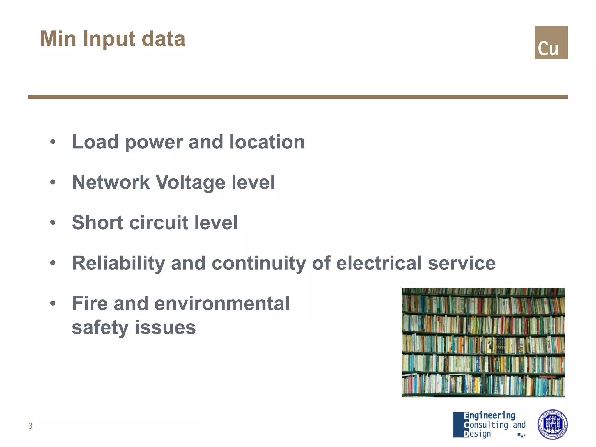 Min Input data
• Load power and location
• Network Voltage level
• Short circuit level
• Reliability and continuity of electrical service
• Fire and environmental
safety issues
3
 
