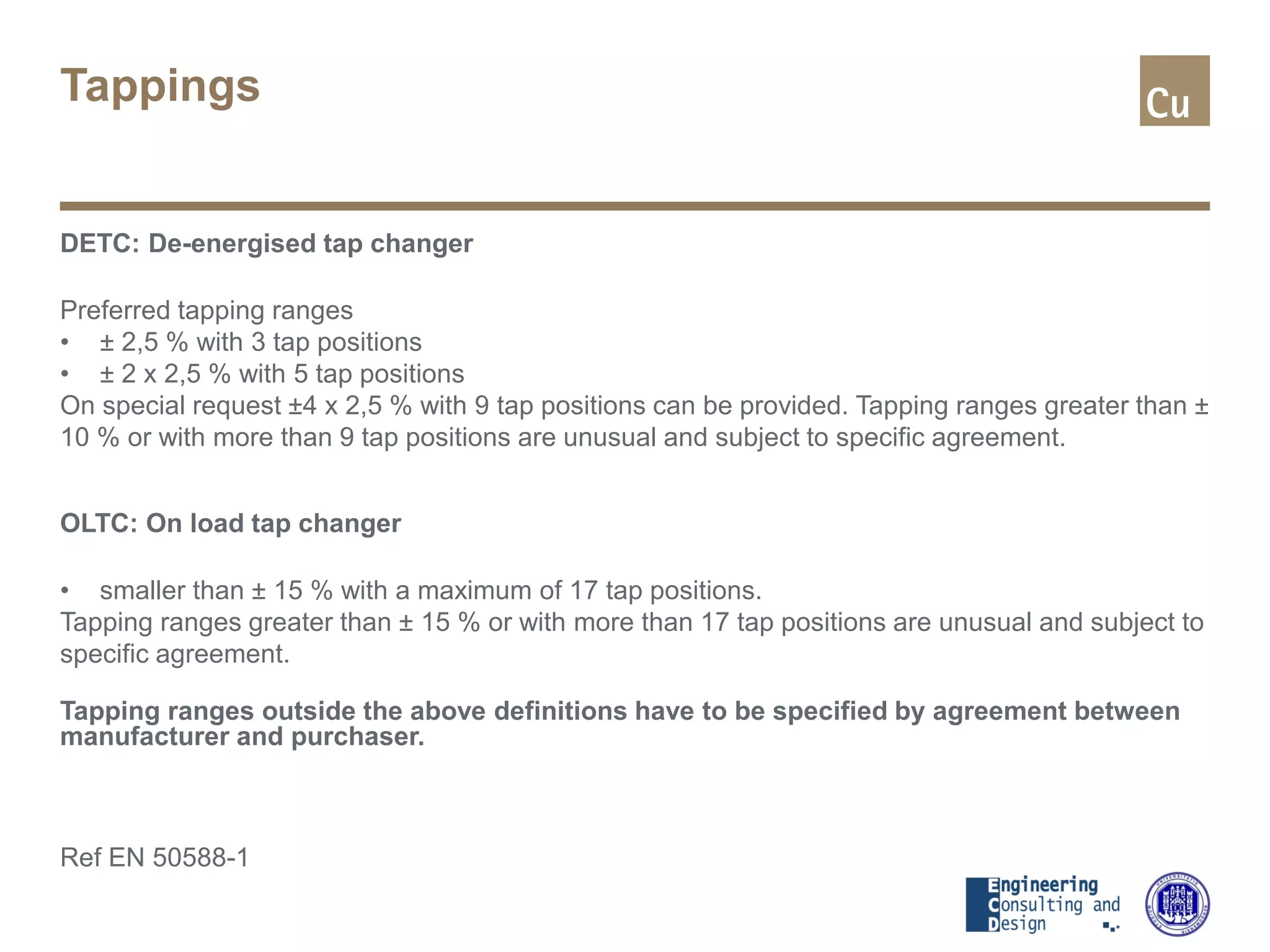 Tappings
DETC: De-energised tap changer
Preferred tapping ranges
• ± 2,5 % with 3 tap positions
• ± 2 x 2,5 % with 5 tap positions
On special request ±4 x 2,5 % with 9 tap positions can be provided. Tapping ranges greater than ±
10 % or with more than 9 tap positions are unusual and subject to specific agreement.
OLTC: On load tap changer
• smaller than ± 15 % with a maximum of 17 tap positions.
Tapping ranges greater than ± 15 % or with more than 17 tap positions are unusual and subject to
specific agreement.
Tapping ranges outside the above definitions have to be specified by agreement between
manufacturer and purchaser.
Ref EN 50588-1
 