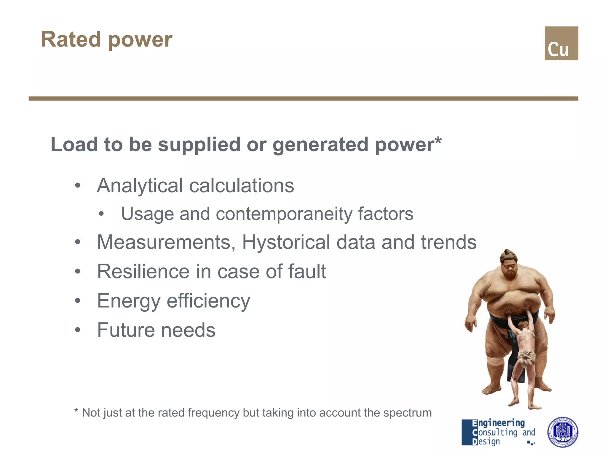 Rated power
Load to be supplied or generated power*
• Analytical calculations
• Usage and contemporaneity factors
• Measurements, Hystorical data and trends
• Resilience in case of fault
• Energy efficiency
• Future needs
* Not just at the rated frequency but taking into account the spectrum
 
