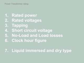 Power Transformer rating
1. Rated power
2. Rated voltages
3. Tapping
4. Short circuit voltage
5. No-Load and Load losses
6. Clock hour figure
7. Liquid immersed and dry type
 