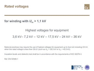 Rated voltages
for winding with Um > 1,1 kV
Highest voltages for equipment
3,6 kV– 7,2 kV – 12 kV – 17,5 kV – 24 kV – 36 kV
National practices may require the use of highest voltages for equipment up to (but not including) 52 kV,
when the rated voltage is less than 36 kV (such as Um = 38,5 kV or Um = 40,5 kV).
Insulation levels and dielectric test shall be in accordance with the requirements of IEC 60076-3.
Ref. EN 50588-1
 