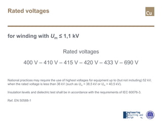 Rated voltages
for winding with Um ≤ 1,1 kV
Rated voltages
400 V – 410 V – 415 V – 420 V – 433 V – 690 V
National practices may require the use of highest voltages for equipment up to (but not including) 52 kV,
when the rated voltage is less than 36 kV (such as Um = 38,5 kV or Um = 40,5 kV).
Insulation levels and dielectric test shall be in accordance with the requirements of IEC 60076-3.
Ref. EN 50588-1
 