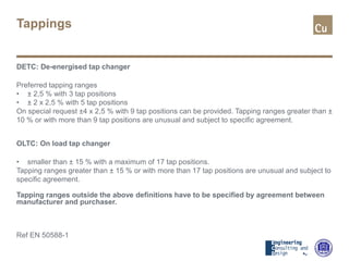 Tappings
DETC: De-energised tap changer
Preferred tapping ranges
• ± 2,5 % with 3 tap positions
• ± 2 x 2,5 % with 5 tap positions
On special request ±4 x 2,5 % with 9 tap positions can be provided. Tapping ranges greater than ±
10 % or with more than 9 tap positions are unusual and subject to specific agreement.
OLTC: On load tap changer
• smaller than ± 15 % with a maximum of 17 tap positions.
Tapping ranges greater than ± 15 % or with more than 17 tap positions are unusual and subject to
specific agreement.
Tapping ranges outside the above definitions have to be specified by agreement between
manufacturer and purchaser.
Ref EN 50588-1
 