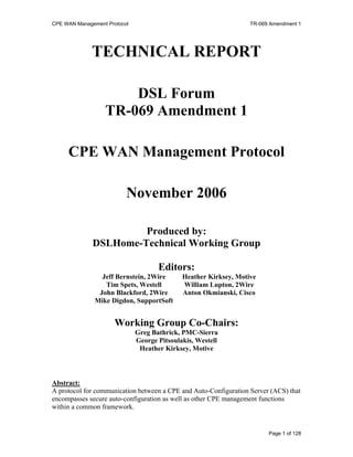 CPE WAN Management Protocol                                       TR-069 Amendment 1




              TECHNICAL REPORT

                      DSL Forum
                  TR-069 Amendment 1

     CPE WAN Management Protocol

                          November 2006

                       Produced by:
              DSLHome-Technical Working Group

                                     Editors:
                 Jeff Bernstein, 2Wire       Heather Kirksey, Motive
                  Tim Spets, Westell         William Lupton, 2Wire
                John Blackford, 2Wire        Anton Okmianski, Cisco
               Mike Digdon, SupportSoft


                      Working Group Co-Chairs:
                              Greg Bathrick, PMC-Sierra
                              George Pitsoulakis, Westell
                               Heather Kirksey, Motive



Abstract:
A protocol for communication between a CPE and Auto-Configuration Server (ACS) that
encompasses secure auto-configuration as